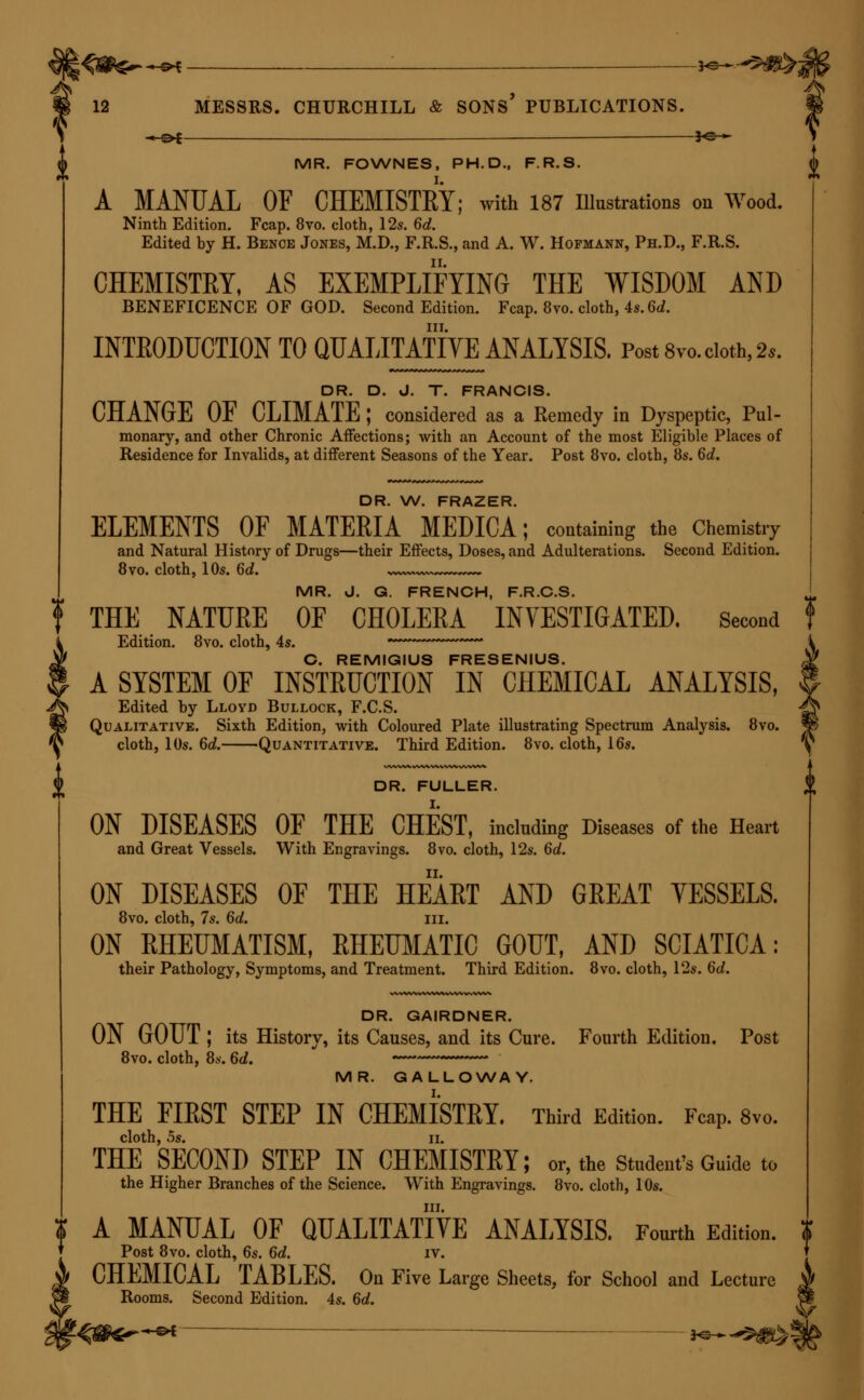 _ *e^ _ *e^ MR. FOWNES, PH.D., F.R.S. A MANUAL OF CHEMISTEY; with 187 Illustrations on Wood. Ninth Edition. Fcap. 8vo. cloth, 12s. 6d. Edited hy H. Bence Jones, M.D., F.R.S., and A. W. Hofmann, Ph.D., F.R.S. CHEMISTEY, AS EXEMPLIFYING THE WISDOM AND BENEFICENCE OF GOD. Second Edition. Fcap. 8vo. cloth, 4s. 6d. in. INTRODUCTION TO QUALITATIVE ANALYSIS. Post 8vo. doth, 2,. DR. D. J. T. FRANCIS. CHANGE OF CLIMATE ; considered as a Remedy in Dyspeptic, Pul- monary, and other Chronic Affections; with an Account of the most Eligible Places of Residence for Invalids, at different Seasons of the Year. Post 8vo. cloth, 8s. 6d. DR. W. FRAZER. ELEMENTS OF MATERIA MEDICA; containing the Chemistry and Natural History of Drugs—their Effects, Doses, and Adulterations. Second Edition. 8vo. cloth, 10s. 6d. MR. J. G. FRENCH, F.R.C.S. t THE NATURE OF CHOLERA INVESTIGATED. Second Edition. 8vo. cloth, 4s. ~~* C. REMIGIUS FRESENIUS. A SYSTEM OF INSTRUCTION IN CHEMICAL ANALYSIS, Edited by Lloyd Bullock, F.C.S. Qualitative. Sixth Edition, with Coloured Plate illustrating Spectrum Analysis. 8vo. cloth, 10s. Qd. Quantitative. Third Edition. 8vo. cloth, 16s. ^ DR. FULLER. ON DISEASES OF THE CHEST, including Diseases of the Heart and Great Vessels. With Engravings. 8vo. cloth, 12s. 6d. ON DISEASES OF THE HEART AND GREAT VESSELS. 8vo. cloth, 7s. 6d. in. ON RHEUMATISM, RHEUMATIC GOUT, AND SCIATICA: their Pathology, Symptoms, and Treatment. Third Edition. 8vo. cloth, 12s. 6d. DR. GAIRDNER. ON GOUT ; its History, its Causes, and its Cure. Fourth Edition. Post 8vo. cloth, 8s. 6<Z. MR. GALLOWAY. THE FIRST STEP IN CHEMISTRY. Third Edition. Fcap. 8vo. cloth, os. ii. THE SECOND STEP IN CHEMISTRY; or, the Student's Guide to the Higher Branches of the Science. With Engravings. 8vo. cloth, 10s. in. A MANUAL OF QUALITATIVE ANALYSIS. Fourth Edition. Post 8vo. cloth, 6s. 6d. iv. CHEMICAL TABLES. On Five Large Sheets, for School and Lecture Rooms. Second Edition. 4s. 6d.