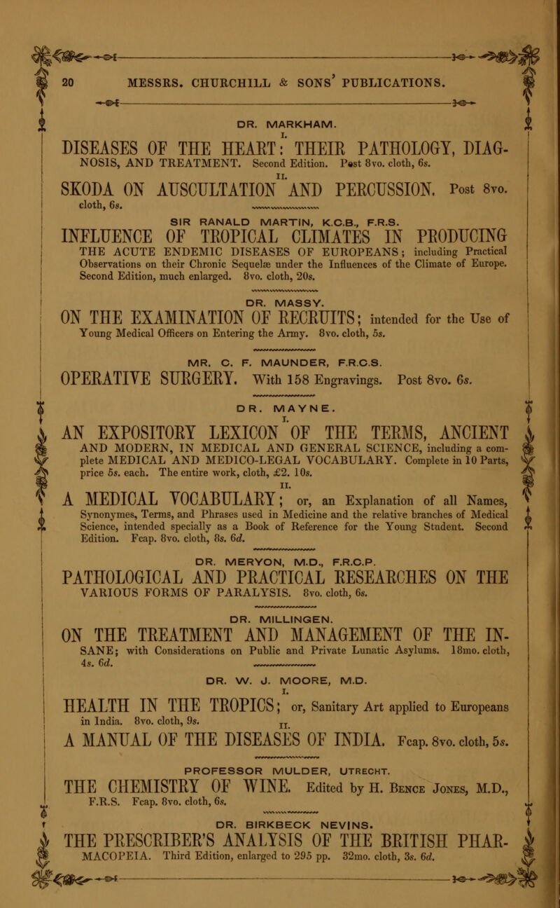 *©-*- DR. MARKHAM. DISEASES OF THE HEART:' THEIR PATHOLOGY, DIAG- NOSIS, AND TREATMENT. Second Edition. Post 8vo. cloth, 6s. SKODA ON AUSCULTATIOn'aND PERCUSSION. Post 8vo. cloth, 6s. w, SIR RANALD MARTIN, K.C.B., F.R.S. INFLUENCE OF TROPICAL CLIMATES IN PRODUCING THE ACUTE ENDEMIC DISEASES OF EUROPEANS; including Practical Observations on their Chronic Sequelae under the Influences of the Climate of Europe. Second Edition, much enlarged. 8vo. cloth, 20s. DR. MASSY. ON THE EXAMINATION OF RECRUITS; intended for the Use of Young Medical Officers on Entering the Army. 8vo. cloth, 5s. MR. C. F. MAUNDER, F.R.C.S. OPERATIVE SURGERY. With 158 Engravings. Post 8vo. 6s. DR. MAYNE. AN EXPOSITORY LEXICON ''OF THE TERMS, ANCIENT AND MODERN, IN MEDICAL AND GENERAL SCIENCE, including a com- plete MEDICAL AND MEDICO-LEGAL VOCABULARY. Complete in 10 Parts, price 5s. each. The entire work, cloth, £2. 10s. II. V A MEDICAL VOCABULARY; or, an Explanation of all Names, 1 Synonymes, Terms, and Phrases used in Medicine and the relative branches of Medical % Science, intended specially as a Book of Reference for the Young Student. Second Edition. Fcap. 8vo. cloth, 8s. 6d. DR. MERYON, M.D., F.R.C.P. PATHOLOGICAL AND PRACTICAL RESEARCHES ON THE VARIOUS FORMS OF PARALYSIS. 8vo. cloth, 6s. DR. MILLINGEN. ON THE TREATMENT AND MANAGEMENT OF THE IN- SANE; with Considerations on Public and Private Lunatic Asylums. 18mo. cloth, 4s. 6d. r~~~~~~~-~~- DR. W. d. MOORE, M.D. I. HEALTH IN THE TROPICS; or, Sanitary Art applied to Europeans in India. 8vo. cloth, 9s. n A MANUAL OF THE DISEASES OF INDIA. Feap. 8vo. cloth, 5,. PROFESSOR MULDER, UTRECHT. THE CHEMISTRY OF WINE. Edited by h. Bence Jones, m.d., F.R.S. Fcap. 8vo. cloth, 6s. DR. BIRKBECK NEVINS. THE PRESCRIBER'S ANALYSIS OF THE BRITISH PHAR- MACOPEIA. Third Edition, enlarged to 295 pp. 32mo. cloth, 3s. 6d.