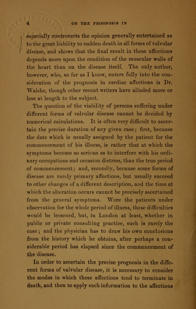 especially controverts the opinion generally entertained as to the great liability to sudden death in all forms of valvular disease, and shows that the final result in these affections depends more upon the condition of the muscular walls of the heart than on the disease itself. The only author, however, who, so far as I know, enters fully into the con- sideration of the prognosis in cardiac affections is Dr. Walshe, though other recent writers have alluded more or less at length to the subject. The question of the viability of persons suffering under different forms of valvular disease cannot be decided by numerical calculations. It is often very difficult to ascer- tain the precise duration of any given case; first, because the date which is usually assigned by the patient for the commencement of his illness, is rather that at which the symptoms become so serious as to interfere with his ordi- nary occupations and occasion distress, than the true period of commencement; and, secondly, because some forms of disease are rarely primary affections, but usually succeed to other changes of a different description, and the time at which the alteration occurs cannot be precisely ascertained from the general symptoms. Were the patients under observation for the whole period of illness, these difficulties would be lessened, but, in London at least, whether in public or private consulting practice, such is rarely the case; and the physician has to draw his own conclusions from the history which he obtains, after perhaps a con- siderable period has elapsed since the commencement of the disease. In order to ascertain the precise prognosis in the diffe- rent forms of valvular disease, it is necessary to consider the modes in which these affections tend to terminate in death, and then to apply such information to the affections