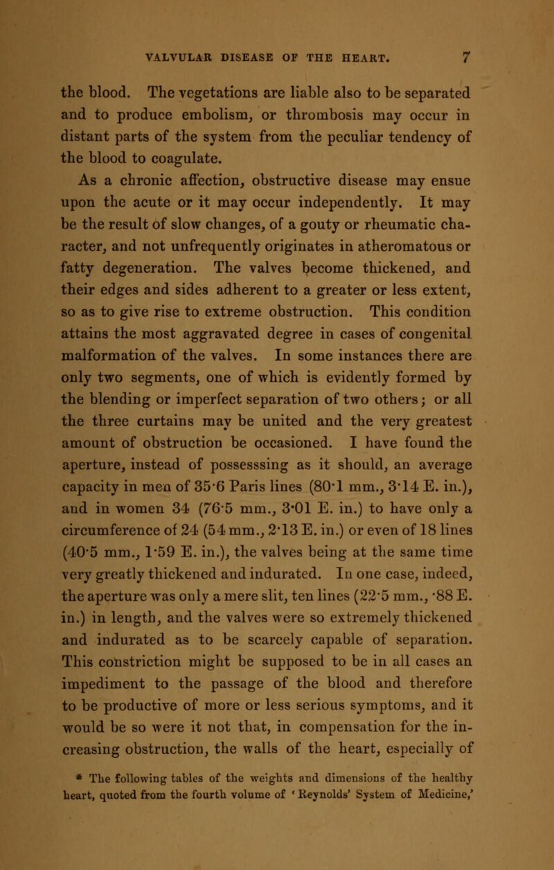 the blood. The vegetations are liable also to be separated and to produce embolism, or thrombosis may occur in distant parts of the system from the peculiar tendency of the blood to coagulate. As a chronic affection, obstructive disease may ensue upon the acute or it may occur independently. It may be the result of slow changes, of a gouty or rheumatic cha- racter, and not unfrequently originates in atheromatous or fatty degeneration. The valves become thickened, and their edges and sides adherent to a greater or less extent, so as to give rise to extreme obstruction. This condition attains the most aggravated degree in cases of congenital malformation of the valves. In some instances there are only two segments, one of which is evidently formed by the blending or imperfect separation of two others; or all the three curtains may be united and the very greatest amount of obstruction be occasioned. I have found the aperture, instead of possesssing as it should, an average capacity in men of 35*6 Paris lines (80*1 mm., 3*14 E. in.), and in women 34 (76*5 mm., 3*01 E. in.) to have only a circumference of 24 (54 mm., 2*13 E. in.) or even of 18 lines (40*5 mm., 1*59 E. in.), the valves being at the same time very greatly thickened and indurated. In one case, indeed, the aperture was only a mere slit, ten lines (22'5 mm., *88 E. in.) in length, and the valves were so extremely thickened and indurated as to be scarcely capable of separation. This constriction might be supposed to be in all cases an impediment to the passage of the blood and therefore to be productive of more or less serious symptoms, and it would be so were it not that, in compensation for the in- creasing obstruction, the walls of the heart, especially of * The following tables of the weights and dimensions of the healthy- heart, quoted from the fourth volume of * Reynolds' System of Medicine,'