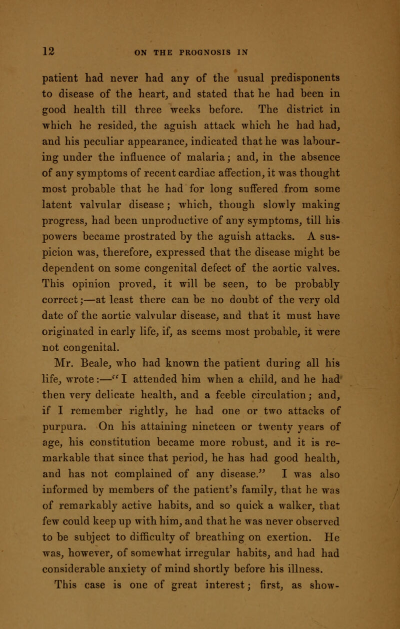 patient had never had any of the usual predisponents to disease of the heart, and stated that he had been in good health till three weeks before. The district in which he resided, the aguish attack which he had had, and his peculiar appearance, indicated that he was labour- ing under the influence of malaria; and, in the absence of any symptoms of recent cardiac affection, it was thought most probable that he had for long suffered from some latent valvular disease; which, though slowly making progress, had been unproductive of any symptoms, till his powers became prostrated by the aguish attacks. A sus- picion was, therefore, expressed that the disease might be dependent on some congenital defect of the aortic valves. This opinion proved, it will be seen, to be probably correct;—at least there can be no doubt of the very old date of the aortic valvular disease, and that it must have originated in early life, if, as seems most probable, it were not congenital. Mr. Beale, who had known the patient during all his life, wrote:—c( I attended him when a child, and he had then very delicate health, and a feeble circulation; and, if I remember rightly, he had one or two attacks of purpura. On his attaining nineteen or twenty years of age, his constitution became more robust, and it is re- markable that since that period, he has had good health, and has not complained of any disease. I was also informed by members of the patient's family, that he was of remarkably active habits, and so quick a walker, that few could keep up with him, and that he was never observed to be subject to difficulty of breathing on exertion. He was, however, of somewhat irregular habits, and had had considerable anxiety of mind shortly before his illness. This case is one of great interest j first, as show-