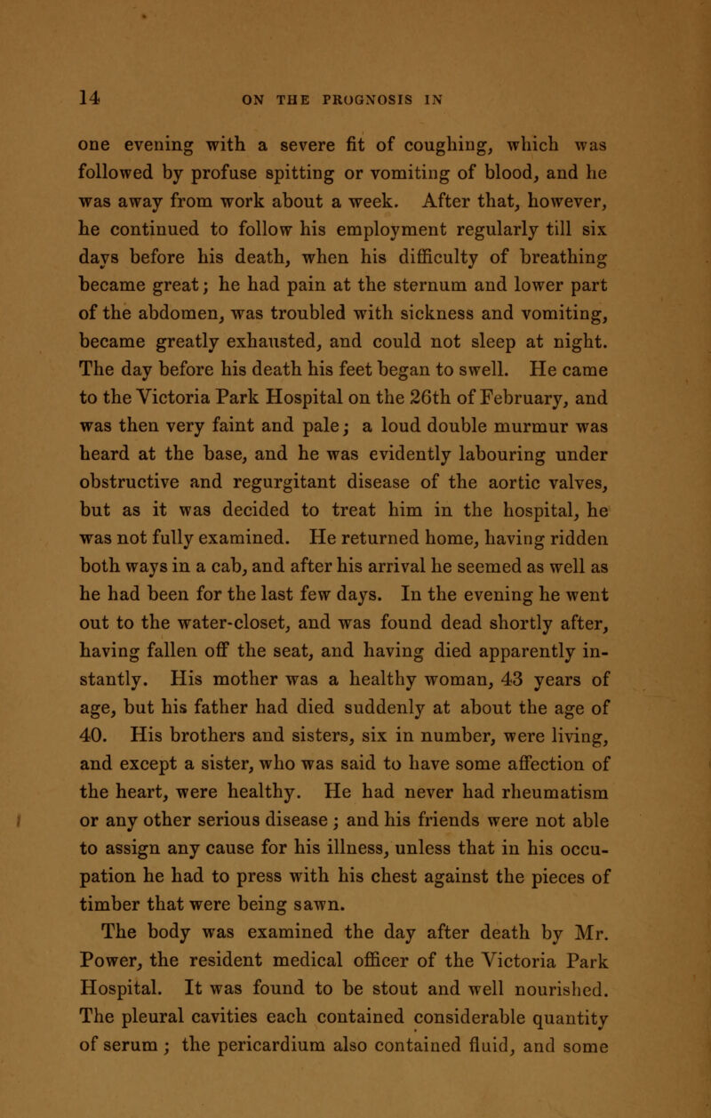 one evening with a severe fit of coughing, which was followed by profuse spitting or vomiting of blood, and he was away from work about a week. After that, however, he continued to follow his employment regularly till six days before his death, when his difficulty of breathing became great; he had pain at the sternum and lower part of the abdomen, was troubled with sickness and vomiting, became greatly exhausted, and could not sleep at night. The day before his death his feet began to swell. He came to the Victoria Park Hospital on the 26th of February, and was then very faint and pale; a loud double murmur was heard at the base, and he was evidently labouring under obstructive and regurgitant disease of the aortic valves, but as it was decided to treat him in the hospital, he was not fully examined. He returned home, having ridden both ways in a cab, and after his arrival he seemed as well as he had been for the last few days. In the evening he went out to the water-closet, and was found dead shortly after, having fallen off the seat, and having died apparently in- stantly. His mother was a healthy woman, 43 years of age, but his father had died suddenly at about the age of 40. His brothers and sisters, six in number, were living, and except a sister, who was said to have some affection of the heart, were healthy. He had never had rheumatism or any other serious disease ; and his friends were not able to assign any cause for his illness, unless that in his occu- pation he had to press with his chest against the pieces of timber that were being sawn. The body was examined the day after death by Mr. Power, the resident medical officer of the Victoria Park Hospital. It was found to be stout and well nourished. The pleural cavities each contained considerable quantity of serum ; the pericardium also contained fluid, and some