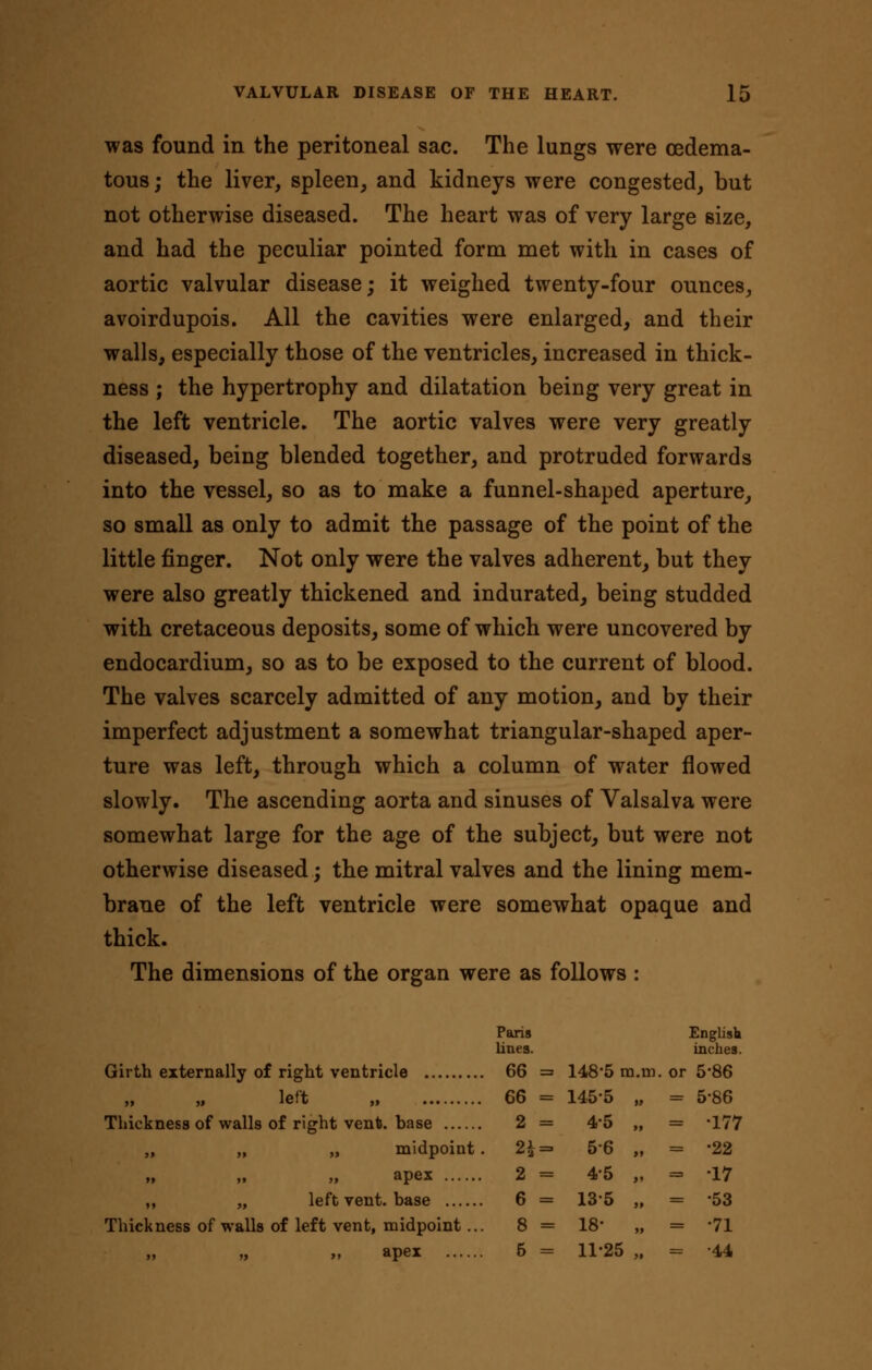 was found in the peritoneal sac. The lungs were oedema- tous; the liver, spleen, and kidneys were congested, but not otherwise diseased. The heart was of very large size, and had the peculiar pointed form met with in cases of aortic valvular disease; it weighed twenty-four ounces, avoirdupois. All the cavities were enlarged, and their walls, especially those of the ventricles, increased in thick- ness ; the hypertrophy and dilatation being very great in the left ventricle. The aortic valves were very greatly diseased, being blended together, and protruded forwards into the vessel, so as to make a funnel-shaped aperture, so small as only to admit the passage of the point of the little finger. Not only were the valves adherent, but they were also greatly thickened and indurated, being studded with cretaceous deposits, some of which were uncovered by endocardium, so as to be exposed to the current of blood. The valves scarcely admitted of any motion, and by their imperfect adjustment a somewhat triangular-shaped aper- ture was left, through which a column of water flowed slowly. The ascending aorta and sinuses of Valsalva were somewhat large for the age of the subject, but were not otherwise diseased; the mitral valves and the lining mem- brane of the left ventricle were somewhat opaque and thick. The dimensions of the organ were as follows : Pahs English lines. inches. Girth externally of right ventricle 66 = 148*5 ra.in. or 5*86 left „ 66 = 145-5 „ = 5-86 Thickness of walls of right vent, base 2 = 4'5 „ = -177 „ „ „ midpoint. 2\=> 56 „ = *22 apex 2 = 45 „ = -17 ,, „ left vent, base 6 = 13*5 „ = '53 Thickness of walls of left vent, midpoint... 8 = 18 „ = *71 apex 5 = 11-25 „ = 44 >» » >»