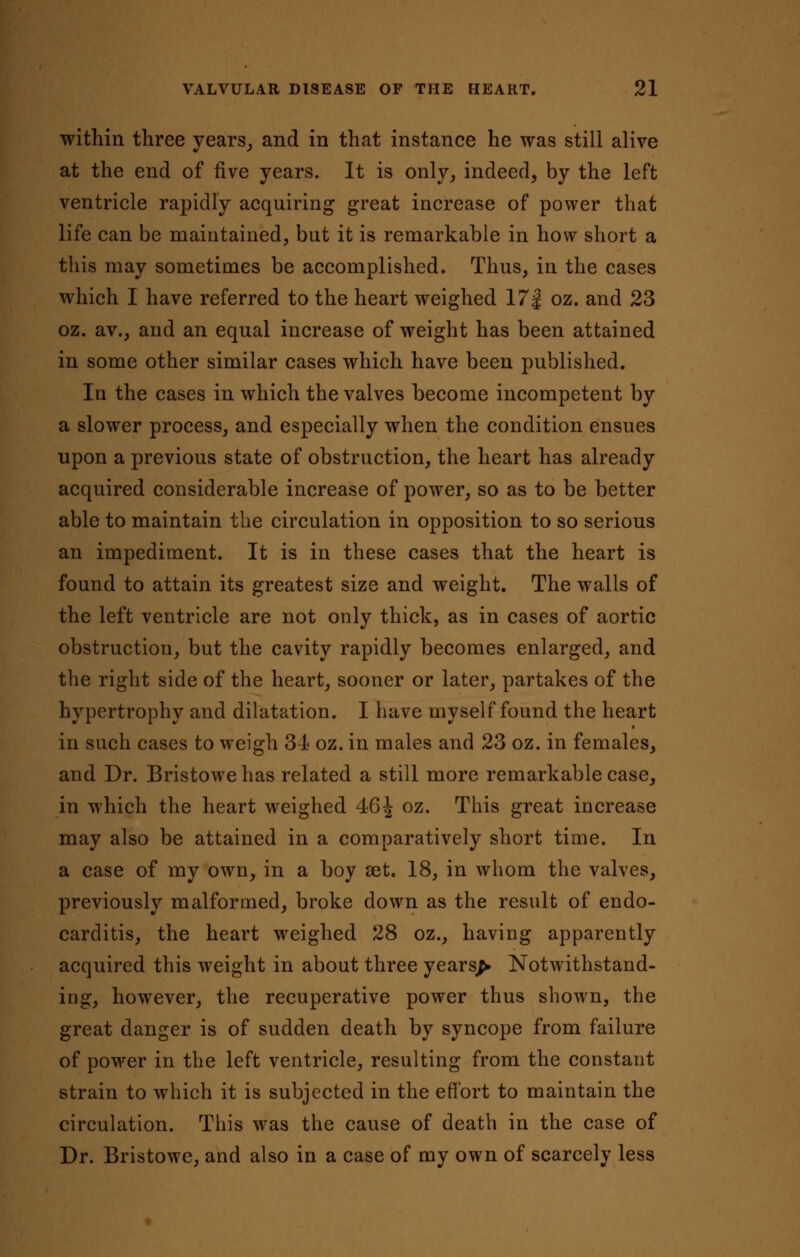 within three years, and in that instance he was still alive at the end of five years. It is only, indeed, by the left ventricle rapidly acquiring great increase of power that life can be maintained, but it is remarkable in how short a this may sometimes be accomplished. Thus, in the cases which I have referred to the heart weighed 17 j oz. and 23 oz. av., and an equal increase of weight has been attained in some other similar cases which have been published. In the cases in which the valves become incompetent by a slower process, and especially when the condition ensues upon a previous state of obstruction, the heart has already acquired considerable increase of power, so as to be better able to maintain the circulation in opposition to so serious an impediment. It is in these cases that the heart is found to attain its greatest size and weight. The walls of the left ventricle are not only thick, as in cases of aortic obstruction, but the cavity rapidly becomes enlarged, and the right side of the heart, sooner or later, partakes of the hypertrophy and dilatation. I have myself found the heart • in such cases to weigh 34 oz. in males and 23 oz. in females, and Dr. Bristowe has related a still more remarkable case, in which the heart weighed 46 J oz. This great increase may also be attained in a comparatively short time. In a case of my own, in a boy set. 18, in whom the valves, previously malformed, broke down as the result of endo- carditis, the heart weighed 28 oz., having apparently acquired this weight in about three years^ Notwithstand- ing, however, the recuperative power thus shown, the great danger is of sudden death by syncope from failure of power in the left ventricle, resulting from the constant strain to which it is subjected in the effort to maintain the circulation. This was the cause of death in the case of Dr. Bristowe, and also in a case of my own of scarcely less