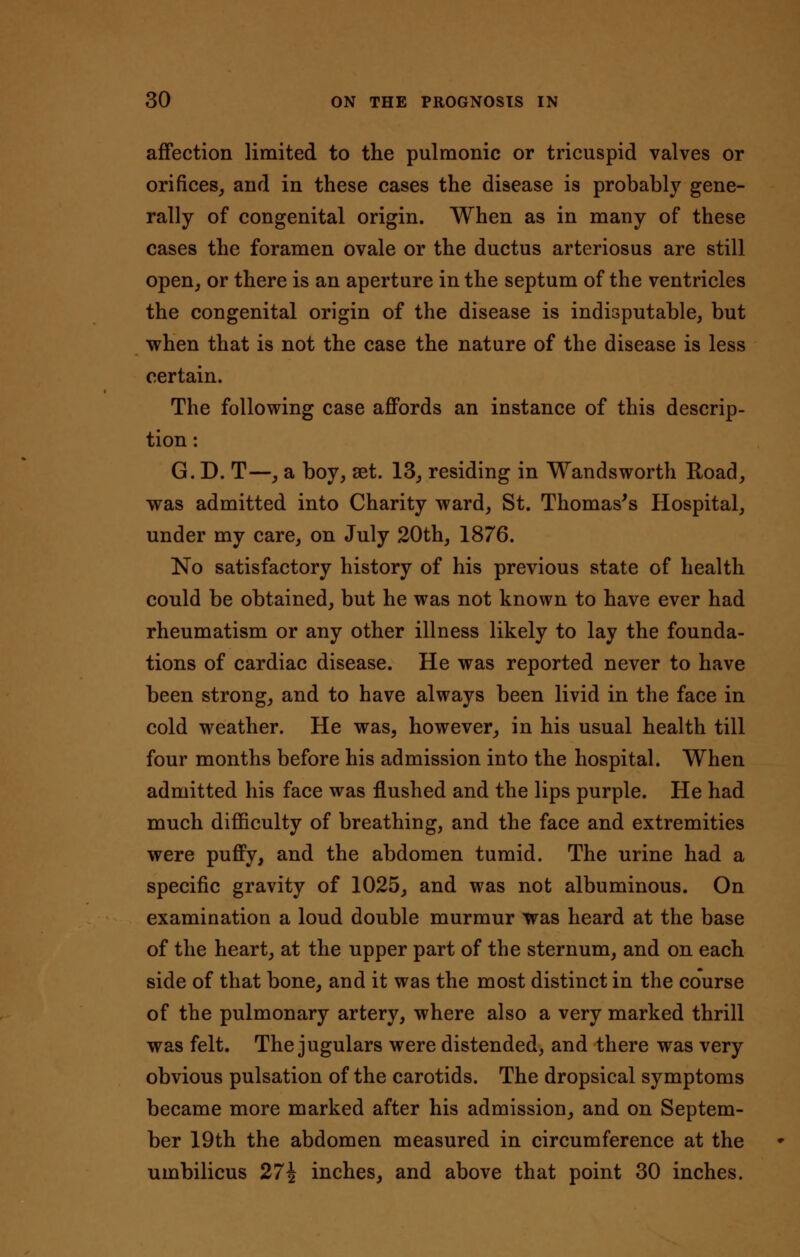 affection limited to the pulmonic or tricuspid valves or orifices, and in these cases the disease is probably gene- rally of congenital origin. When as in many of these cases the foramen ovale or the ductus arteriosus are still open, or there is an aperture in the septum of the ventricles the congenital origin of the disease is indisputable, but when that is not the case the nature of the disease is less certain. The following case affords an instance of this descrip- tion: G. D. T—, a boy, set. 13, residing in Wandsworth Road, was admitted into Charity ward, St. Thomas's Hospital, under my care, on July 20th, 1876. No satisfactory history of his previous state of health could be obtained, but he was not known to have ever had rheumatism or any other illness likely to lay the founda- tions of cardiac disease. He was reported never to have been strong, and to have always been livid in the face in cold weather. He was, however, in his usual health till four months before his admission into the hospital. When admitted his face was flushed and the lips purple. He had much difficulty of breathing, and the face and extremities were puffy, and the abdomen tumid. The urine had a specific gravity of 1025, and was not albuminous. On examination a loud double murmur was heard at the base of the heart, at the upper part of the sternum, and on each side of that bone, and it was the most distinct in the course of the pulmonary artery, where also a very marked thrill was felt. The jugulars were distended, and there was very obvious pulsation of the carotids. The dropsical symptoms became more marked after his admission, and on Septem- ber 19th the abdomen measured in circumference at the umbilicus 27\ inches, and above that point 30 inches.