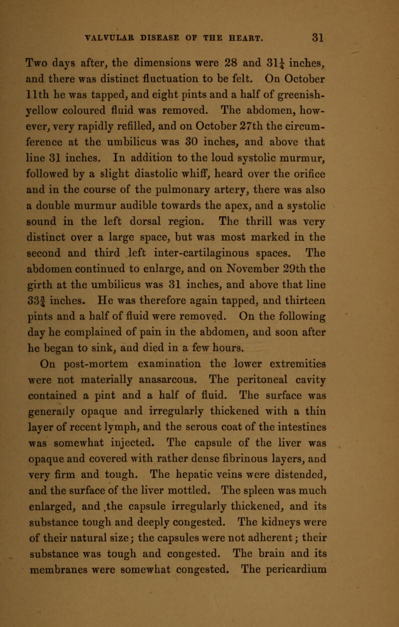 Two days after, the dimensions were 28 and 31J inches, and there was distinct fluctuation to be felt. On October 11th he was tapped, and eight pints and a half of greenish- yellow coloured fluid was removed. The abdomen, how- ever, very rapidly refilled, and on October 27th the circum- ference at the umbilicus was 30 inches, and above that line 31 inches. In addition to the loud systolic murmur, followed by a slight diastolic whiff, heard over the orifice and in the course of the pulmonary artery, there was also a double murmur audible towards the apex, and a systolic sound in the left dorsal region. The thrill was very distinct over a large space, but was most marked in the second and third left inter-cartilaginous spaces. The abdomen continued to enlarge, and on November 29th the girth at the umbilicus was 31 inches, and above that line 33f inches. He was therefore again tapped, and thirteen pints and a half of fluid were removed. On the following day he complained of pain in the abdomen, and soon after he began to sink, and died in a few hours. On post-mortem examination the lower extremities were not materially anasarcous. The peritoneal cavity contained a pint and a half of fluid. The surface was generally opaque and irregularly thickened with a thin layer of recent lymph, and the serous coat of the intestines was somewhat injected. The capsule of the liver was opaque and covered with rather dense fibrinous layers, and very firm and tough. The hepatic veins were distended, and the surface of the liver mottled. The spleen was much enlarged, and ,the capsule irregularly thickened, and its substance tough and deeply congested. The kidneys were of their natural size; the capsules were not adherent; their substance was tough and congested. The brain and its membranes were somewhat congested. The pericardium