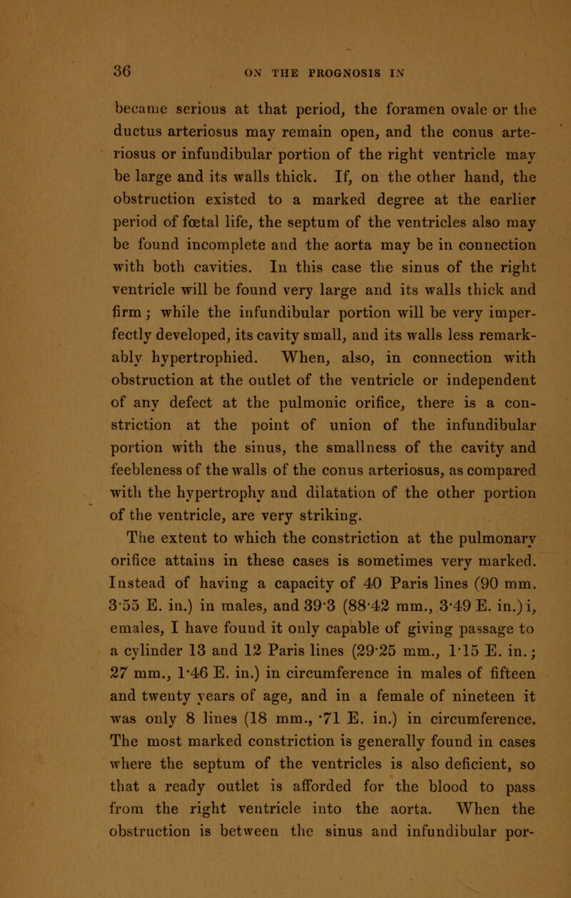 became serious at that period, the foramen ovale or the ductus arteriosus may remain open, and the conus arte- riosus or infundibular portion of the right ventricle may be large and its walls thick. If, on the other hand, the obstruction existed to a marked degree at the earlier period of foetal life, the septum of the ventricles also may be found incomplete and the aorta may be in connection with both cavities. In this case the sinus of the right ventricle will be found very large and its walls thick and firm; while the infundibular portion will be very imper- fectly developed, its cavity small, and its walls less remark- ably hypertrophied. When, also, in connection with obstruction at the outlet of the ventricle or independent of any defect at the pulmonic orifice, there is a con- striction at the point of union of the infundibular portion with the sinus, the smallness of the cavity and feebleness of the walls of the conus arteriosus, as compared with the hypertrophy and dilatation of the other portion of the ventricle, are very striking. The extent to which the constriction at the pulmonary orifice attains in these cases is sometimes very marked. Instead of having a capacity of 40 Paris lines (90 mm. 3-55 E. in.) in males, and 393 (88*42 ram., 3'49 E. in.)i, emales, I have found it only capable of giving passage to a cylinder 13 and 12 Paris lines (2925 mm., 1*15 E. in.; 27 mm., 1*46 E. in.) in circumference in males of fifteen and twenty years of age, and in a female of nineteen it was only 8 lines (18 mm., 71 E. in.) in circumference. The most marked constriction is generally found in cases where the septum of the ventricles is also deficient, so that a ready outlet is afforded for the blood to pass from the right ventricle into the aorta. When the obstruction is between the sinus and infundibular por-