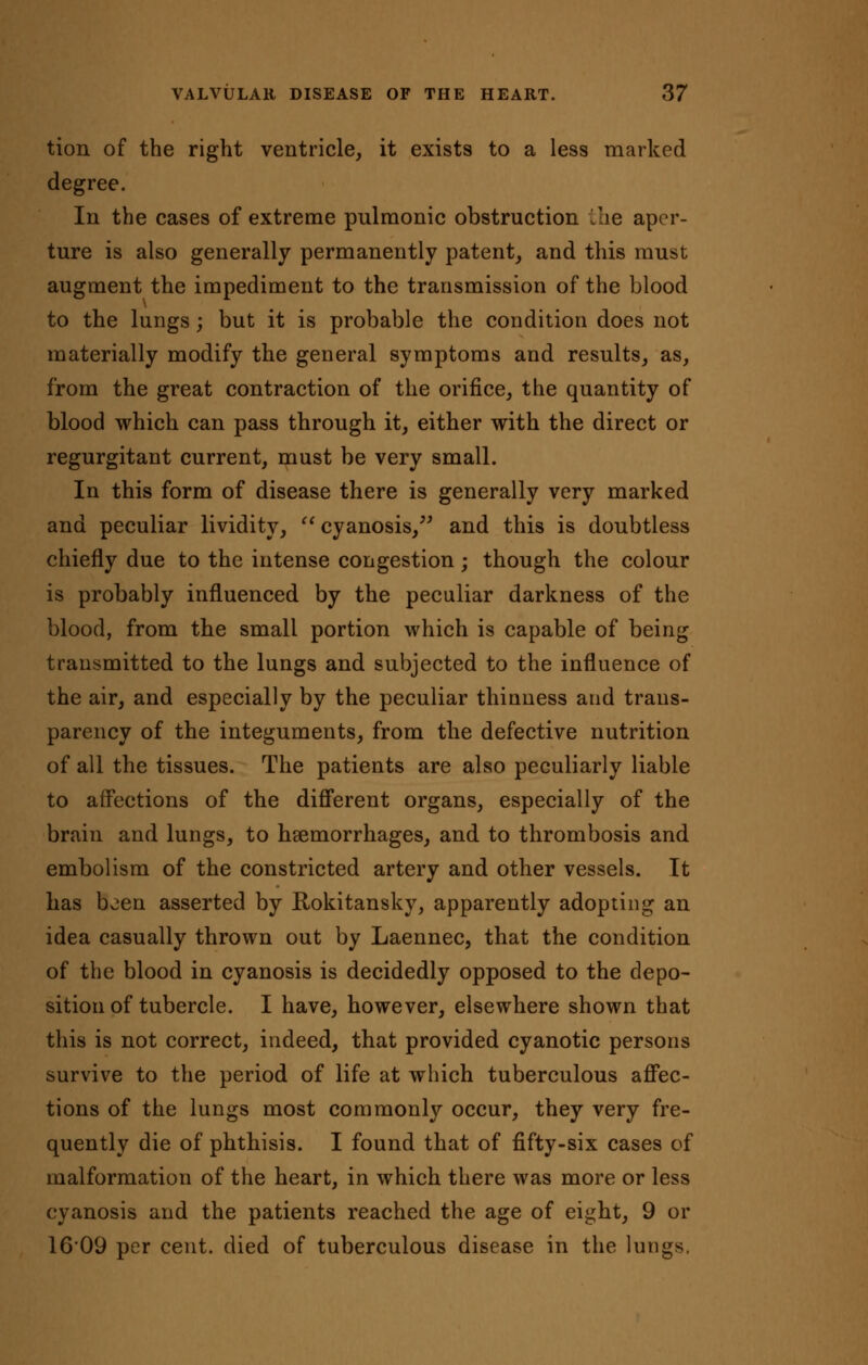 tion of the right ventricle, it exists to a less marked degree. In the cases of extreme pulmonic obstruction the aper- ture is also generally permanently patent, and this must augment the impediment to the transmission of the blood to the lungs; but it is probable the condition does not materially modify the general symptoms and results, as, from the great contraction of the orifice, the quantity of blood which can pass through it, either with the direct or regurgitant current, must be very small. In this form of disease there is generally very marked and peculiar lividity,  cyanosis, and this is doubtless chiefly due to the intense congestion; though the colour is probably influenced by the peculiar darkness of the blood, from the small portion which is capable of being transmitted to the lungs and subjected to the influence of the air, and especially by the peculiar thinness and trans- parency of the integuments, from the defective nutrition of all the tissues. The patients are also peculiarly liable to affections of the different organs, especially of the brain and lungs, to haemorrhages, and to thrombosis and embolism of the constricted artery and other vessels. It has been asserted by Rokitansky, apparently adopting an idea casually thrown out by Laennec, that the condition of the blood in cyanosis is decidedly opposed to the depo- sition of tubercle. I have, however, elsewhere shown that this is not correct, indeed, that provided cyanotic persons survive to the period of life at which tuberculous affec- tions of the lungs most commonly occur, they very fre- quently die of phthisis. I found that of fifty-six cases of malformation of the heart, in which there was more or less cyanosis and the patients reached the age of eight, 9 or 16'09 per cent, died of tuberculous disease in the lungs.