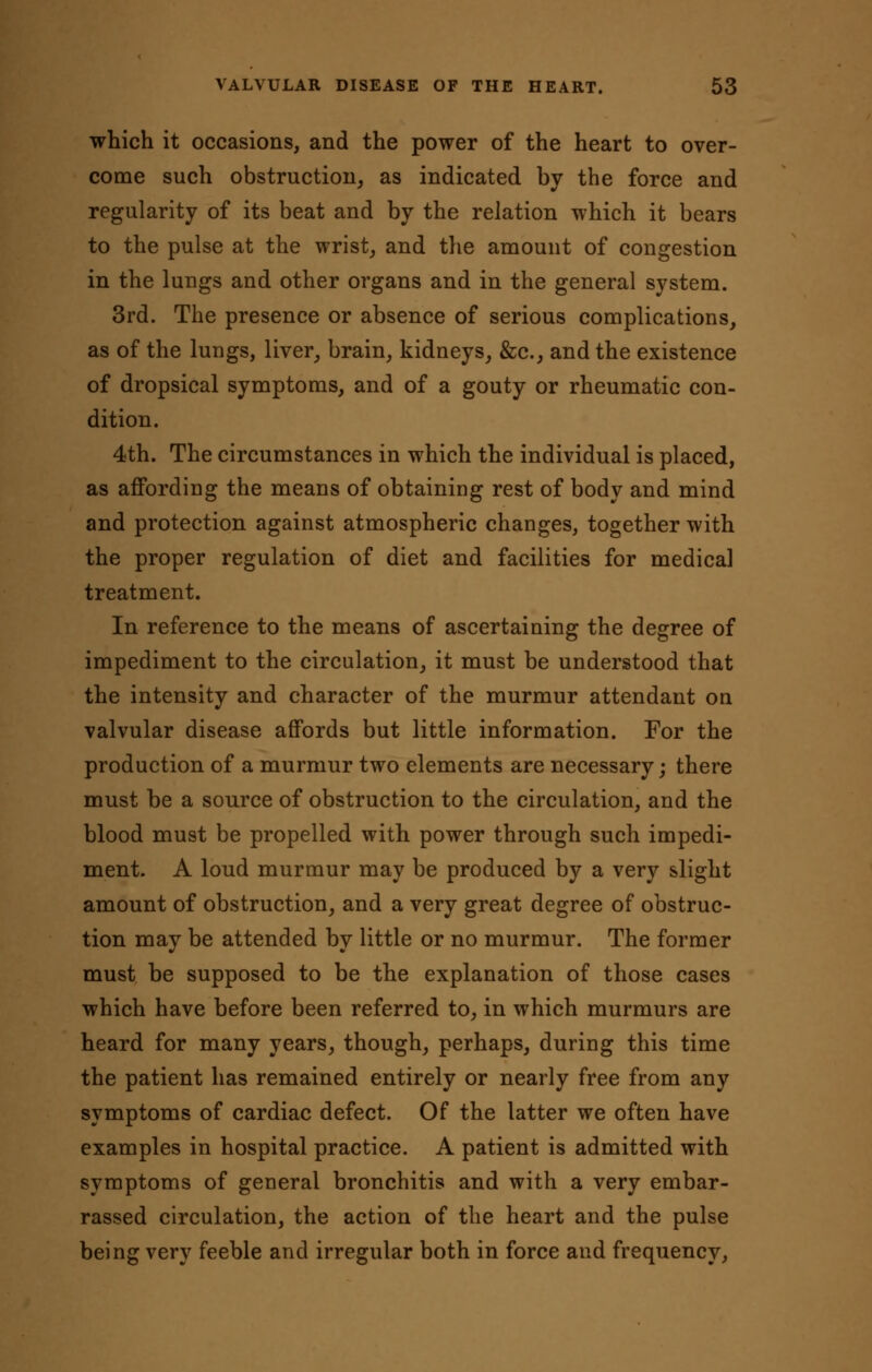 which it occasions, and the power of the heart to over- come such obstruction, as indicated by the force and regularity of its beat and by the relation which it bears to the pulse at the wrist, and the amount of congestion in the lungs and other organs and in the general system. 3rd. The presence or absence of serious complications, as of the lungs, liver, brain, kidneys, &c, and the existence of dropsical symptoms, and of a gouty or rheumatic con- dition. 4th. The circumstances in which the individual is placed, as affording the means of obtaining rest of body and mind and protection against atmospheric changes, together with the proper regulation of diet and facilities for medical treatment. In reference to the means of ascertaining the degree of impediment to the circulation, it must be understood that the intensity and character of the murmur attendant on valvular disease affords but little information. For the production of a murmur two elements are necessary; there must be a source of obstruction to the circulation, and the blood must be propelled with power through such impedi- ment. A loud murmur may be produced by a very slight amount of obstruction, and a very great degree of obstruc- tion may be attended by little or no murmur. The former must be supposed to be the explanation of those cases which have before been referred to, in which murmurs are heard for many years, though, perhaps, during this time the patient has remained entirely or nearly free from any symptoms of cardiac defect. Of the latter we often have examples in hospital practice. A patient is admitted with symptoms of general bronchitis and with a very embar- rassed circulation, the action of the heart and the pulse being very feeble and irregular both in force and frequency,