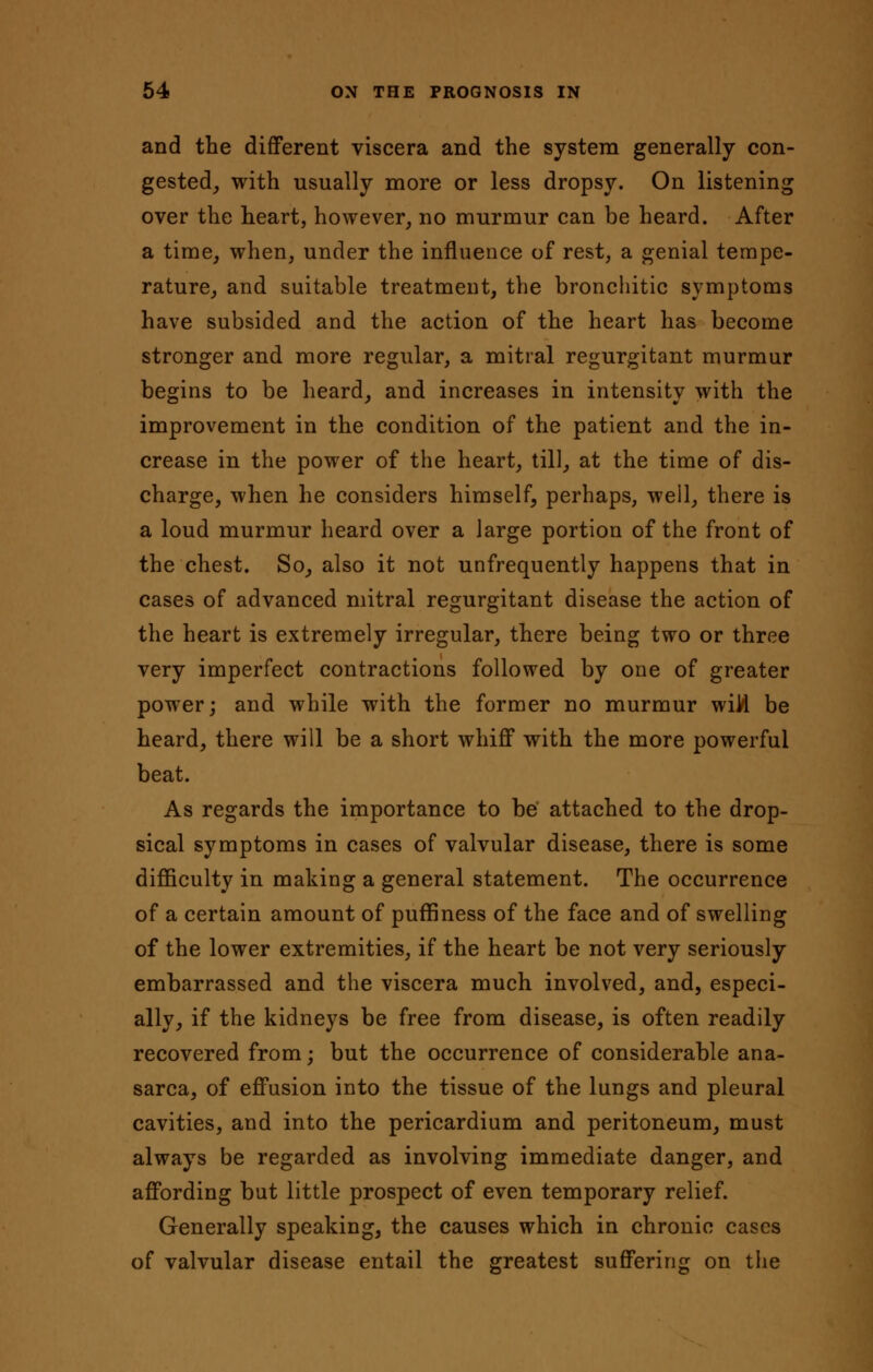 and the different viscera and the system generally con- gested, with usually more or less dropsy. On listening over the heart, however, no murmur can be heard. After a time, when, under the influence of rest, a genial tempe- rature, and suitable treatment, the bronchitic symptoms have subsided and the action of the heart has become stronger and more regular, a mitral regurgitant murmur begins to be heard, and increases in intensity with the improvement in the condition of the patient and the in- crease in the power of the heart, till, at the time of dis- charge, when he considers himself, perhaps, well, there is a loud murmur heard over a large portion of the front of the chest. So, also it not unfrequently happens that in cases of advanced mitral regurgitant disease the action of the heart is extremely irregular, there being two or three very imperfect contractions followed by one of greater power; and while with the former no murmur wild be heard, there will be a short whiff with the more powerful beat. As regards the importance to be attached to the drop- sical symptoms in cases of valvular disease, there is some difficulty in making a general statement. The occurrence of a certain amount of puffiness of the face and of swelling of the lower extremities, if the heart be not very seriously embarrassed and the viscera much involved, and, especi- ally, if the kidneys be free from disease, is often readily recovered from; but the occurrence of considerable ana- sarca, of effusion into the tissue of the lungs and pleural cavities, and into the pericardium and peritoneum, must always be regarded as involving immediate danger, and affording but little prospect of even temporary relief. Generally speaking, the causes which in chronic cases of valvular disease entail the greatest suffering on the