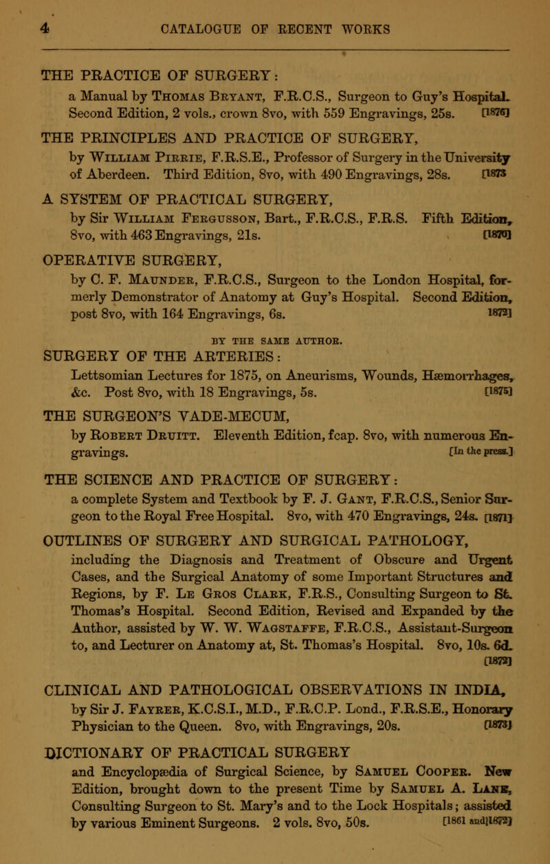 . _ THE PRACTICE OF SURGERY: a Manual by Thomas Bryant, F.R.C.S., Surgeon to Guy's Hospital. Second Edition, 2 vols., crown 8vo, with 559 Engravings, 25s. [WffJ THE PRINCIPLES AND PRACTICE OF SURGERY, by William Pirrie, F.R.S.E., Professor of Surgery in the University of Aberdeen. Third Edition, 8vo, with 490 Engravings, 28s. C18?5 A SYSTEM OF PRACTICAL SURGERY, by Sir William Fergusson, Bart., F.R.C.S., F.R.S. Fifth Edition, 8vo, with 463 Engravings, 21s. [1870] OPERATIVE SURGERY, by C. F. Maunder, F.R.C.S., Surgeon to the London Hospital, for- merly Demonstrator of Anatomy at Guy's Hospital. Second Edition, post 8vo, with 164 Engravings, 6s. 18731 BY THE SAME AUTHOR. SURGERY OF THE ARTERIES: Lettsomian Lectures for 1875, on Aneurisms, Wounds, Hemorrhages, &c. Post 8vo, with 18 Engravings, 5s. C18?5! THE SURGEON'S YADE-MECUM, by Robert Drtjitt. Eleventh Edition, fcap. 8vo, with numerous En- gravings. C1*1 the press.] THE SCIENCE AND PRACTICE OF SURGERY: a complete System and Textbook by F. J. Gant, F.R.C.S., Senior Sur- geon to the Royal Free Hospital. 8vo, with 470 Engravings, 24s. p.871] OUTLINES OF SURGERY AND SURGICAL PATHOLOGY, including the Diagnosis and Treatment of Obscure and Urgent Cases, and the Surgical Anatomy of some Important Structures and Regions, by F. Le Gros Clark, F.R.S., Consulting Surgeon to Sfc. Thomas's Hospital. Second Edition, Revised and Expanded by the Author, assisted by W. W. Wagstaffe, F.R.C.S., Assistant-Surgeon to, and Lecturer on Anatomy at, St. Thomas's Hospital. 8vo, 10s. 6<L C187SQ CLINICAL AND PATHOLOGICAL OBSERVATIONS IN INDIA, by Sir J. Fayrer, K.C.S.I., M.D., F.R.C.P. Lond., F.R.S.E., Honorary Physician to the Queen. 8vo, with Engravings, 20s. C1823J DICTIONARY OF PRACTICAL SURGERY and Encyclopaedia of Surgical Science, by Samuel Cooper. New Edition, brought down to the present Time by Samuel A. Lane, Consulting Surgeon to St. Mary's and to the Lock Hospitals; assisted by various Eminent Surgeons. 2 vols. 8vo, 50s. t1861 »ndlwWJ