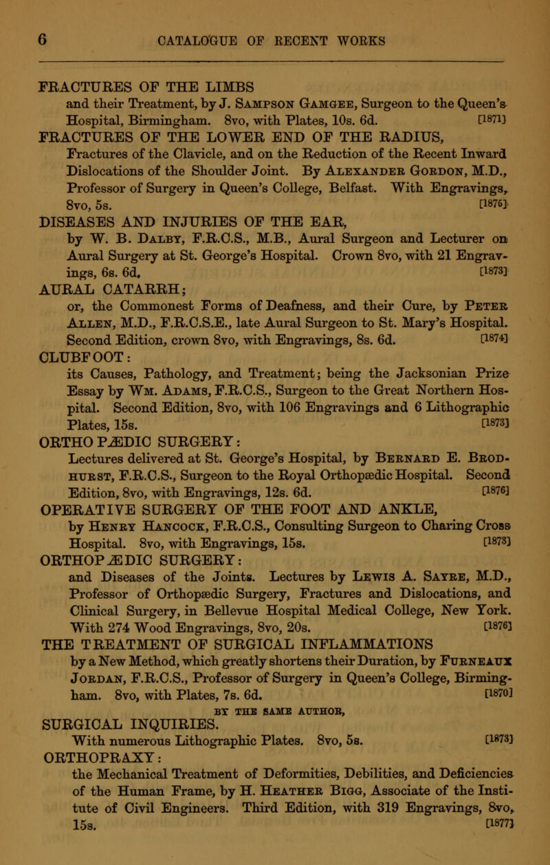 FRACTURES OF THE LIMBS and their Treatment, by J. Sampson Gamgee, Surgeon to the Queen'a Hospital, Birmingham. 8vo, with Plates, 10s. 6d. [1871] FRACTURES OF THE LOWER END OF THE RADIUS, Fractures of the Clavicle, and on the Reduction of the Recent Inward Dislocations of the Shoulder Joint. By Alexander Gordon, M.D., Professor of Surgery in Queen's College, Belfast. With Engravings, 8vo, 5s. C1876]. DISEASES AND INJURIES OF THE EAR, by W. B. Dalbt, F.R.C.S., M.B., Aural Surgeon and Lecturer on Aural Surgery at St. George's Hospital. Crown 8vo, with 21 Engrav- ings, 6s. 6d. C1873l AURAL CATARRH; or, the Commonest Forms of Deafness, and their Cure, by Peter Allen, M.D., F.R.C.S.E., late Aural Surgeon to St. Mary's Hospital. Second Edition, crown 8vo, with Engravings, 8s. 6d. C1874! CLUBFOOT: its Causes, Pathology, and Treatment; being the Jacksonian Prize Essay by Wm. Adams, F.R.C.S., Surgeon to the Great Northern Hos- pital. Second Edition, 8vo, with 106 Engravings and 6 Lithographic Plates, 15s. C18733 ORTHO PuEDIC SURGERY: Lectures delivered at St. George's Hospital, by Bernard E. Brod- htjrst, F.R.C.S., Surgeon to the Royal Orthopaedic Hospital. Second Edition, 8vo, with Engravings, 12s. 6d. P876! OPERATIVE SURGERY OF THE FOOT AND ANKLE, by Henry Hancock, F.R.C.S., Consulting Surgeon to Charing Cross Hospital. 8vo, with Engravings, 15s. C1878l ORTHOPAEDIC SURGERY: and Diseases of the Joints. Lectures by Lewis A. Sayre, M.D., Professor of Orthopaedic Surgery, Fractures and Dislocations, and Clinical Surgery, in Bellevue Hospital Medical College, New York. With 274 Wood Engravings, 8vo, 20s. U876] THE TREATMENT OF SURGICAL INFLAMMATIONS by a New Method, which greatly shortens their Duration, by Furneaux Jordan, F.R.C.S., Professor of Surgery in Queen's College, Birming- ham. 8vo, with Plates, 7s. 6d. C18703 BT THE SAME AUTHOE, SURGICAL INQUIRIES. With numerous Lithographic Plates. 8vo, 5s. C18733 ORTHOPRAXY: the Mechanical Treatment of Deformities, Debilities, and Deficiencies of the Human Frame, by H. Heather Bigg, Associate of the Insti- tute of Civil Engineers. Third Edition, with 319 Engravings, 8vo, 15s. t18773