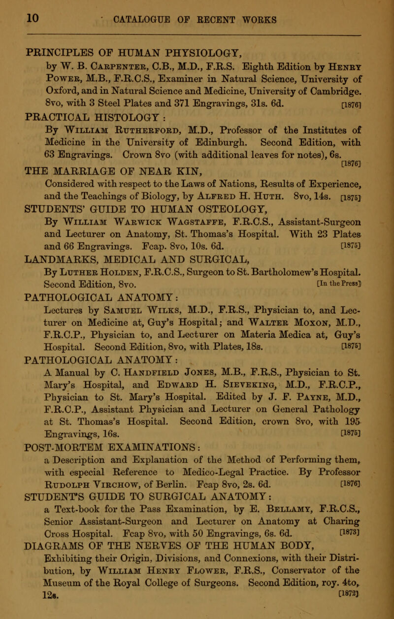 PRINCIPLES OF HUMAN PHYSIOLOGY, by W. B. Carpenter, C.B., M.D., F.R.S. Eighth Edition by Henry Power, M.B., F.R.C.S., Examiner in Natural Science, University of Oxford, and in Natural Science and Medicine, University of Cambridge. 8vo, with 3 Steel Plates and 371 Engravings, 31s. 6d. [1876] PRACTICAL HISTOLOGY : By William Rutherford, M.D., Professor of the Institutes of Medicine in the University of Edinburgh. Second Edition, with 63 Engravings. Crown 8vo (with additional leaves for notes), 6s. [1876] THE MARRIAGE OF NEAR KIN, Considered with respect to the Laws of Nations, Results of Experience, and the Teachings of Biology, by Alfred H. Huth. 8vo, 14s. [1875] STUDENTS' GUIDE TO HUMAN OSTEOLOGY, By William Warwick Wagstaffe, F.R.C.S., Assistant-Surgeon and Lecturer on Anatomy, St. Thomas's Hospital. With 23 Plates and 66 Engravings. Fcap. 8vo, 10s. 6d. [1875] LANDMARKS, MEDICAL AND SURGICAL, By Luther Holden, F.R.C.S., Surgeon to St. Bartholomew's Hospital. Second Edition, 8vO. CIn the Press] PATHOLOGICAL ANATOMY: Lectures by Samuel Wilks, M.D., F.R.S., Physician to, and Lec- turer on Medicine at, Guy's Hospital; and Walter Moxon, M.D., F.R.C.P., Physician to, and Lecturer on Materia Medica at, Guy's Hospital. Second Edition, 8vo, with Plates, 18s. [1875] PATHOLOGICAL ANATOMY: A Manual by C. Handfield Jones, M.B., F.R.S., Physician to St. Mary's Hospital, and Edward H. Sieveking, M.D., F.R.C.P., Physician to St. Mary's Hospital. Edited by J. F. Payne, M.D., F.R.C.P., Assistant Physician and Lecturer on General Pathology at St. Thomas's Hospital. Second Edition, crown 8vo, with 195 Engravings, 16s. [1875] POST-MORTEM EXAMINATIONS: a Description and Explanation of the Method of Performing them, with especial Reference to Medico-Legal Practice. By Professor Rudolph Yirchow, of Berlin. Fcap 8vo, 2s. 6d. [1876] STUDENT'S GUIDE TO SURGICAL ANATOMY: a Text-book for the Pass Examination, by E. Bellamy, F.R.C.S., Senior Assistant-Surgeon and Lecturer on Anatomy at Charing Cross Hospital. Fcap 8vo, with 50 Engravings, 6s. 6d. [1873] DIAGRAMS OF THE NERVES OF THE HUMAN BODY, Exhibiting their Origin, Divisions, and Connexions, with their Distri- bution, by William Henry Flower, F.R.S., Conservator of the Museum of the Royal College of Surgeons. Second Edition, roy. 4to, 12s. H872]