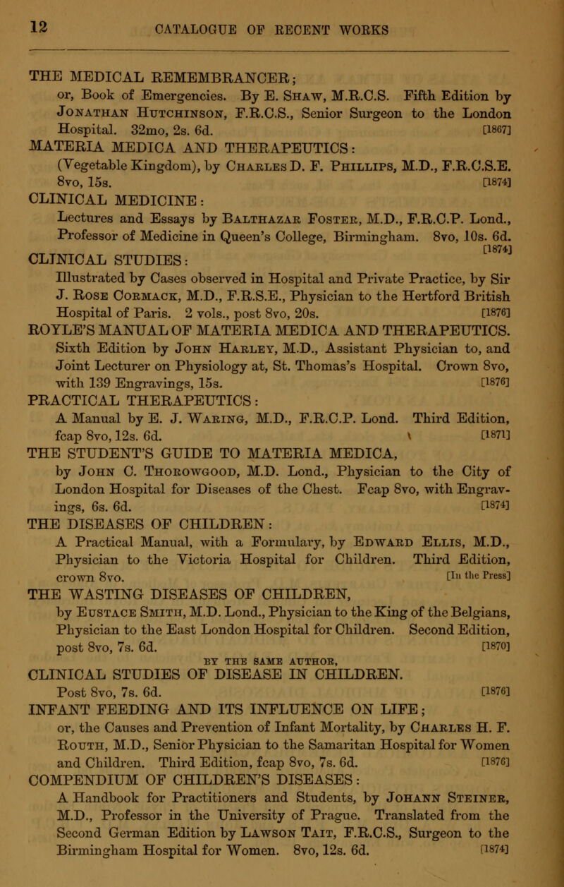 THE MEDICAL REMEMBRANCER; or, Book of Emergencies. By E. Shaw, M.R.C.S. Fifth Edition by Jonathan Hutchinson, F.R.C.S., Senior Surgeon to the London Hospital. 32mo, 2s. 6d. [1867] MATERIA MEDICA AND THERAPEUTICS: (Vegetable Kingdom), by Charles D. F. Phillips, M.D., F.R.C.S.E. 8vo, 15s. [1874] CLINICAL MEDICINE : Lectures and Essays by Balthazar Foster, M.D., F.R.C.P. Lond., Professor of Medicine in Queen's College, Birmingham. 8vo, 10s. 6d. [1874] CLINICAL STUDIES: Illustrated by Cases observed in Hospital and Private Practice, by Sir J. Rose Cormack, M.D., F.R.S.E., Physician to the Hertford British Hospital of Paris. 2 vols., post 8vo, 20s. [1876] ROYLE'S MANUAL OF MATERIA MEDICA AND THERAPEUTICS. Sixth Edition by John Harley, M.D., Assistant Physician to, and Joint Lecturer on Physiology at, St. Thomas's Hospital. Crown 8vo, with 139 Engravings, 15s. [1876] PRACTICAL THERAPEUTICS: A Manual by E. J. Waring, M.D., F.R.C.P. Lond. Third Edition, fcap 8vo, 12s. 6d. \ [1871] THE STUDENT'S GUIDE TO MATERIA MEDICA, by John C. Thorowgood, M.D. Lond., Physician to the City of London Hospital for Diseases of the Chest. Fcap 8vo, with Engrav- ings, 6s. 6d. [1874] THE DISEASES OF CHILDREN: A Practical Manual, with a Formulary, by Edward Ellis, M.D., Physician to the Victoria Hospital for Children. Third Edition, crown 8vo. [! thc Press] THE WASTING DISEASES OF CHILDREN, by Eustace Smith, M.D. Lond., Physician to the King of the Belgians, Physician to the East London Hospital for Children. Second Edition, post 8vo, 7s. 6d. [1870] BY THE SAME AUTHOR, CLINICAL STUDIES OF DISEASE IN CHILDREN. Post 8vo, 7s. 6d. [1876] INFANT FEEDING AND ITS INFLUENCE ON LIFE ; or, the Causes and Prevention of Infant Mortality, by Charles H. F. Routh, M.D., Senior Physician to the Samaritan Hospital for Women and Children. Third Edition, fcap 8vo, 7s. 6d. [1876] COMPENDIUM OF CHILDREN'S DISEASES: A Handbook for Practitioners and Students, by Johann Steiner, M.D., Professor in the University of Prague. Translated from the Second German Edition by Lawson Tait, F.R.C.S., Surgeon to the Birmingham Hospital for Women. 8vo, 12s. 6d. [1874]