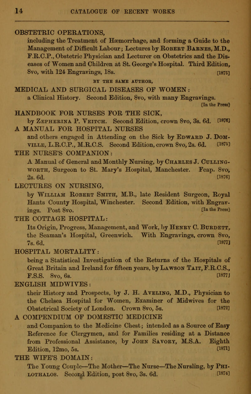OBSTETRIC OPERATIONS, including the Treatment of Haemorrhage, and forming a Guide to the Management of Difficult Labour; Lectures by Robert Barnes, M.D., F.R.C.P., Obstetric Physician and Lecturer on Obstetrics and the Dis- eases of Women and Children at St. George's Hospital. Third Edition, 8vo, with 124 Engravings, 18s. [1875] BY THE SAME ATJTHOB, MEDICAL AND SURGICAL DISEASES OF WOMEN: a Clinical History. Second Edition, 8vo, with many Engravings. [In the Press] HANDBOOK FOR NURSES FOR THE SICK, by Zepherina P. Yeitch. Second Edition, crown 8vo, 3s. 6d. d876] A MANUAL FOR HOSPITAL NURSES and others engaged in Attending on the Sick by Edward J. Dom- ville, L.R.C.P., M.R.C.S. Second Edition, crown 8vo, 2s. 6d. [1875] THE NURSE'S COMPANION: A Manual of General and Monthly Nursing, by Charles J. Culling- worth, Surgeon to St. Mary's Hospital, Manchester. Fcap. 8vo, 2s. 6d. [1376] LECTURES ON NURSING, by William Robert Smith, M.B., late Resident Surgeon, Royal Hants County Hospital, Winchester. Second Edition, with Engrav- ings. Post 8VO. [!Q the Press] THE COTTAGE HOSPITAL: Its Origin, Progress, Management, and Work, by Henry C. Btjrdett, the Seaman's Hospital, Greenwich. With Engravings, crown 8vo, 7s. 6d. [18773 HOSPITAL MORTALITY: being a Statistical Investigation of the Returns of the Hospitals of Great Britain and Ireland for fifteen years, by Lawson Tait, F.R.C.S., F.S.S. 8vo, 6s. [1877J ENGLISH MID WIVES: their History and Prospects, by J. H. Aveling, M.D., Physician to the Chelsea Hospital for Women, Examiner of Midwives for the Obstetrical Society of London. Crown 8vo, 5s. [1872] A COMPENDIUM OF DOMESTIC MEDICINE and Companion to the Medicine Chest; intended as a Source of Easy Reference for Clergymen, and for Families residing at a Distance from Professional Assistance, by John Savory, M.S.A. Eighth Edition, 12mo, 5s. [i87i] THE WIFE'S DOMAIN: The Young Couple—The Mother—The Nurse—The Nursling, by Phi- lothalos. Second Edition, post 8vo, 3s. 6d. [i874l