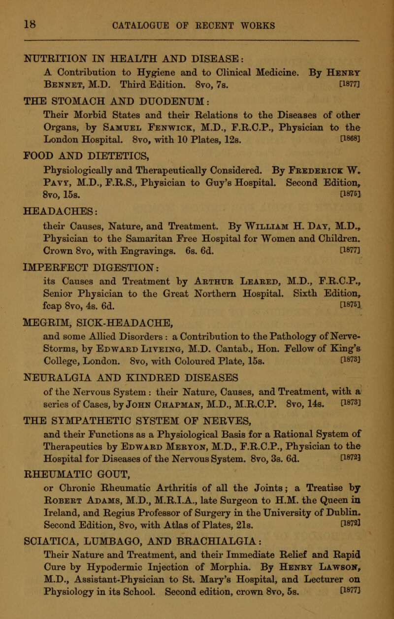 NUTRITION IN HEALTH AND DISEASE: A Contribution to Hygiene and to Clinical Medicine. By Henry Bennet, M.D. Third Edition. 8vo, 7s. [1877] THE STOMACH AND DUODENUM: Their Morbid States and their Relations to the Diseases of other Organs, by Samuel Fenwick, M.D., F.R.C.P., Physician to the London Hospital. 8vo, with 10 Plates, 12s. H868] POOD AND DIETETICS, Physiologically and Therapeutically Considered. By Frederick W, Paw, M.D., F.R.S., Physician to Guy's Hospital. Second Edition, 8vo, 15s. [1875] HEADACHES: their Causes, Nature, and Treatment. By William H. Day, M.D., Physician to the Samaritan Free Hospital for Women and Children. Crown 8vo, with Engravings. 6s. 6d. [1877] IMPERFECT DIGESTION: its Causes and Treatment by Arthur Leared, M.D., F.R.C.P., Senior Physician to the Great Northern Hospital. Sixth Edition, fcap 8vo, 4s. 6d. [i875l MEGRIM, SICK-HEADACHE, and some Allied Disorders : a Contribution to the Pathology of Nerve- Storms, by Edward Liveing, M.D. Cantab., Hon. Fellow of King's College, London. 8vo, with Coloured Plate, 15s. [i873l NEURALGIA AND KINDRED DISEASES of the Nervous System : their Nature, Causes, and Treatment, with a series of Cases, by John Chapman, M.D., M.R.C.P. 8vo, 14s. [1873] THE SYMPATHETIC SYSTEM OF NERYES, and their Functions as a Physiological Basis for a Rational System of Therapeutics by Edward Meryon, M.D., F.R.C.P., Physician to the Hospital for Diseases of the Nervous System. 8vo, 3s. 6d. [I8723 RHEUMATIC GOUT, or Chronic Rheumatic Arthritis of all the Joints; a Treatise by Robert Adams, M.D., M.R.I.A., late Surgeon to H.M. the Queen in Ireland, and Regius Professor of Surgery in the University of Dublin. Second Edition, 8vo, with Atlas of Plates, 21s. [18721 SCIATICA, LUMBAGO, AND BRACHIALGIA: Their Nature and Treatment, and their Immediate Relief and Rapid Cure by Hypodermic Injection of Morphia. By Henry Lawson, M.D., Assistant-Physician to St. Mary's Hospital, and Lecturer on Physiology in its School. Second edition, crown 8vo, 5s. [1877]