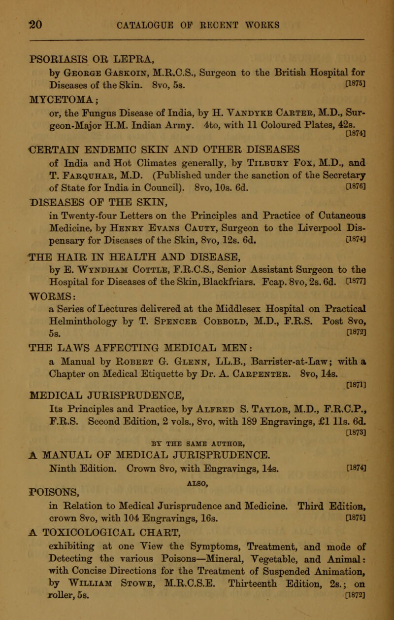 PSORIASIS OR LEPRA, by George Gaskoin, M.R.C.S., Surgeon to the British Hospital for Diseases of the Skin. 8vo, 5s. t1875l MYCETOMA; or, the Fungus Disease of India, by H. Vandyke Carter, M.D., Sur- geon-Maior H.M. Indian Army. 4to, with 11 Coloured Plates, 42s. [1874] €ERTALN ENDEMIC SKIN AND OTHER DISEASES of India and Hot Climates generally, by Tilbury Fox, M.D., and T. Farquhar, M.D. (Published under the sanction of the Secretary of State for India in Council). 8vo, 10s. 6d. WW DISEASES OF THE SKIN, in Twenty-four Letters on the Principles and Practice of Cutaneous Medicine, by Henry Evans Cauty, Surgeon to the Liverpool Dis- pensary for Diseases of the Skin, 8vo, 12s. 6d. C1874] THE HAIR IN HEALTH AND DISEASE, by E. Windham Cottle, F.R.C.S., Senior Assistant Surgeon to the Hospital for Diseases of the Skin, Blackfriars. Fcap. 8vo, 2s. 6d. d877] WORMS: a Series of Lectures delivered at the Middlesex Hospital on Practical Helminthology by T. Spencer Cobbold, M.D., F.R.S. Post 8vo, 5s. C1872] THE LAWS AFFECTING MEDICAL MEN: a Manual by Robert G. Glenn, LL.B., Barrister-at-Law; with a Chapter on Medical Etiquette by Dr. A. Carpenter. 8vo, 14s. [1871] MEDICAL JURISPRUDENCE, Its Principles and Practice, by Alfred S. Taylor, M.D., F.R.C.P., F.R.S. Second Edition, 2 vols., 8vo, with 189 Engravings, £1 lis. 6d. [1873] BY THE SAME AUTHOR, A MANUAL OF MEDICAL JURISPRUDENCE. Ninth Edition. Crown 8vo, with Engravings, 14s. [1874] ALSO, POISONS, in Relation to Medical Jurisprudence and Medicine. Third Edition, crown 8vo, with 104 Engravings, 16s. [1875] A TOXICOLOGICAL CHART, exhibiting at one Yiew the Symptoms, Treatment, and mode of Detecting the various Poisons—Mineral, Vegetable, and Animal: with Concise Directions for the Treatment of Suspended Animation, by William Stowe, M.R.C.S.E. Thirteenth Edition, 2s.; on roller, 5s. [1872]