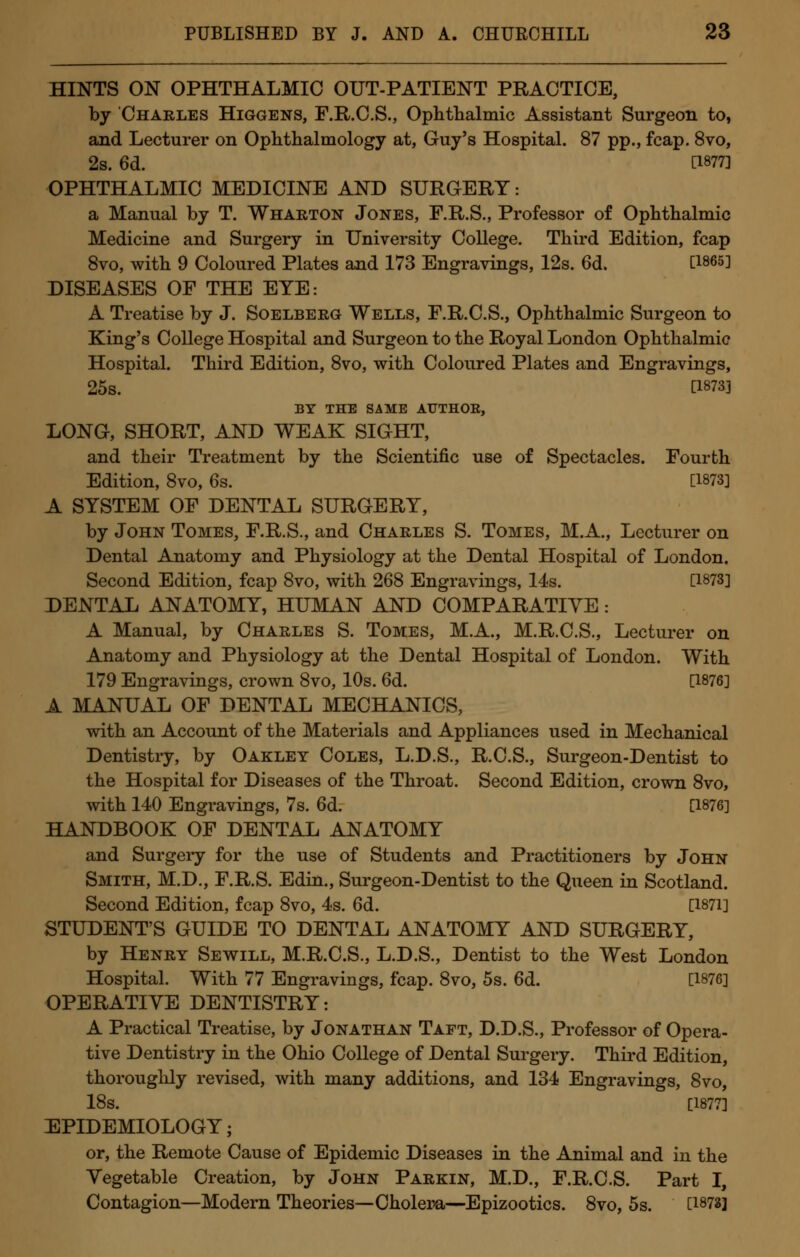 HINTS ON OPHTHALMIC OUT-PATIENT PRACTICE, by Charles Higgens, F.R.C.S., Ophthalmic Assistant Surgeon to, and Lecturer on Ophthalmology at, Guy's Hospital. 87 pp., fcap. 8vo, 2s. 6d. ' C1877] OPHTHALMIC MEDICINE AND SURGERY: a Manual by T. Wharton Jones, F.R.S., Professor of Ophthalmic Medicine and Surgery in University College. Third Edition, fcap 8vo, with 9 Coloured Plates and 173 Engravings, 12s. 6d. [1865] DISEASES OF THE EYE: A Treatise by J. Soelberg Wells, F.R.C.S., Ophthalmic Surgeon to King's College Hospital and Surgeon to the Royal London Ophthalmic Hospital. Third Edition, 8vo, with Coloured Plates and Engravings, 25s. [1873] BY THE SAME AUTHOR, LONG, SHORT, AND WEAK SIGHT, and their Treatment by the Scientific use of Spectacles. Fourth Edition, 8vo, 6s. [1873] A SYSTEM OF DENTAL SURGERY, by John Tomes, F.R.S., and Charles S. Tomes, M.A., Lecturer on Dental Anatomy and Physiology at the Dental Hospital of London. Second Edition, fcap 8vo, with 268 Engravings, 14s. [1873] DENTAL ANATOMY, HUMAN AND COMPARATIVE: A Manual, by Charles S. Tomes, M.A., M.R.C.S., Lecturer on Anatomy and Physiology at the Dental Hospital of London. With 179 Engravings, crown 8vo, 10s. 6d. [1876] A MANUAL OF DENTAL MECHANICS, with an Account of the Materials and Appliances used in Mechanical Dentistry, by Oakley Coles, L.D.S., R.C.S., Surgeon-Dentist to the Hospital for Diseases of the Throat. Second Edition, crown 8vo, with 140 Engravings, 7s. 6d. [1876] HANDBOOK OF DENTAL ANATOMY and Surgery for the use of Students and Practitioners by John Smith, M.D., F.R.S. Edin., Surgeon-Dentist to the Queen in Scotland. Second Edition, fcap 8vo, 4s. 6d. [1871] STUDENT'S GUIDE TO DENTAL ANATOMY AND SURGERY, by Henry Sewill, M.R.C.S., L.D.S., Dentist to the West London Hospital. With 77 Engravings, fcap. 8vo, 5s. 6d. [1876] OPERATIVE DENTISTRY: A Practical Treatise, by Jonathan Taft, D.D.S., Professor of Opera- tive Dentistry in the Ohio College of Dental Surgery. Third Edition, thoroughly revised, with many additions, and 134 Engravings, 8vo, 18s. [1877] EPIDEMIOLOGY; or, the Remote Cause of Epidemic Diseases in the Animal and in the Vegetable Creation, by John Parkin, M.D., F.R.C.S. Part I, Contagion—Modern Theories— Cholera—Epizootics. 8vo, 5s. [1873]