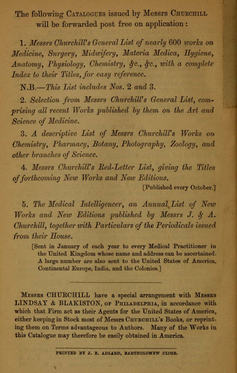 The following Catalogues issued by Messrs Churchill will be forwarded post free on application : 1. Messrs Churchill's General List of nearly 600 ivories on Medicine, Surgery, Midwifery, Materia Medica, Hygiene, Anatomy, Physiology, Chemistry, fyc, fyc, with a complete Index to their Titles, for easy reference. N.B.—This List includes Nos. 2 and 3. 2. Selection from Messrs Churchill's General List, com- prising all recent Works published by them on the Art and Science of Medicine. 3. A descriptive List of Messrs Churchill's Works on Chemistry, Pharmacy, Botany, Photography, Zoology, and other branches of Science. 4. Messrs Churchill's Bed-Letter List, giving the Titles of forthcoming Neiv Works and Neiv Editions. [Published every October.] 5. The Medical Intelligencer, an Annual List of New Works and Neiv Editions published by Messrs J. fy A. Churchill, together with Particulars of the Periodicals issued from their House. [Sent in January of each year to every Medical Practitioner in the United Kingdom whose name and address can be ascertained. A large number are also sent to the United States of America, Continental Europe, India, and the Colonies.] Messes CHUECHILL have a special arrangement with Messes LINDSAY & BLAKISTON, of Philadelphia, in accordance with which that Firm act as their Agents for the United States of America, either keeping in Stock most of Messrs Chuechill's Books, or reprint- ing them on Terms advantageous to Authors. Many of the Works in this Catalogue may therefore be easily obtained in America. PRINTED BY J. E. ADLABD, BARTHOLOMEW CLOSE.