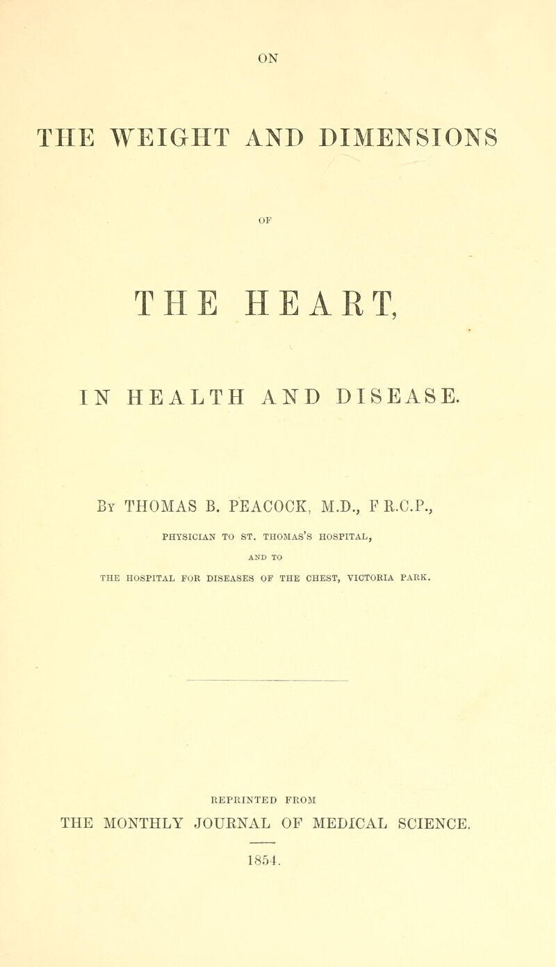 ON THE WEIGHT AND DIMENSIONS THE HEART. IN HEALTH AND DISEASE. By THOMAS B. PEACOCK, M.D., F R.C.P., PHYSICIAN TO ST. THOMAS'S HOSPITAL, AND TO THE HOSPITAL FOR DISEASES OP THE CHEST, VICTORIA PARK. REPRINTED FROM THE MONTHLY JOURNAL OF MEDICAL SCIENCE. 1854.