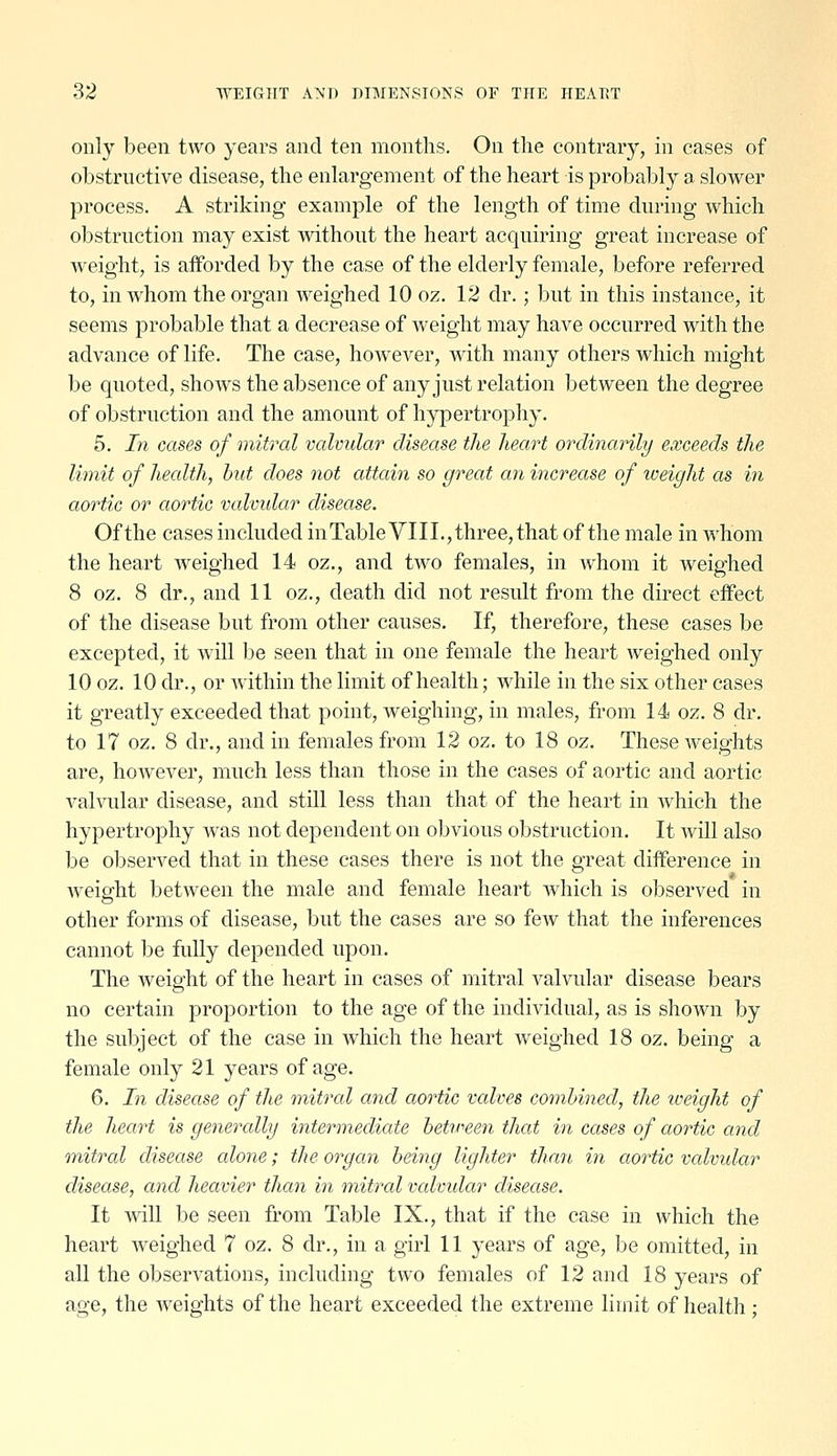 only been two years and ten months. On the contrary, in cases of obstructive disease, the enlargement of the heart is probably a slower process. A striking example of the length of time during which obstruction may exist without the heart acquiring great increase of weight, is afforded by the case of the elderly female, before referred to, in whom the organ weighed 10 oz. 12 dr.; but in this instance, it seems probable that a decrease of weight may have occurred with the advance of life. The case, however, with many others which might be quoted, shows the absence of any just relation between the degree of obstruction and the amount of hypertrophy. 5. In cases of mitral valvular disease the heart ordinanly exceeds the limit of health, but does not attain so great an increase of iveight as in aortic or aortic valvidar disease. Of the cases included in Table VIII.,three, that of the male in whom the heart weighed 14 oz., and two females, in whom it weighed 8 oz. 8 dr., and 11 oz., death did not result from the direct effect of the disease but from other causes. If, therefore, these cases be excepted, it will be seen that in one female the heart weighed only 10 oz. 10 dr., or within the limit of health; while in the six other cases it greatly exceeded that point, weighing, in males, from 14 oz. 8 dr. to 17 oz. 8 dr., and in females from 12 oz. to 18 oz. These weights are, however, much less than those in the cases of aortic and aortic valvular disease, and still less than that of the heart in Avhich the hypertrophy was not dependent on obvious obstruction. It will also be observed that in these cases there is not the great difference in weight between the male and female heart which is observed in other forms of disease, but the cases are so few that the inferences cannot be fully depended upon. The weight of the heart in cases of mitral valvular disease bears no certain proportion to the age of the individual, as is shown by the subject of the case in which the heart weighed 18 oz. being a female only 21 years of age. 6. In disease of the mitral and aoi^tic valves combined, the iveight of the heart is generally intermediate betireen that in cases of aortic and onitral disease alone; the organ beiiig lighter thmi in aortic valvidar disease, and heavier than in mitral valvidar disease. It wdll be seen from Table IX., that if the case in which the heart weighed 7 oz. 8 dr., in a girl 11 years of age, be omitted, in all the observations, including two females of 12 and 18 years of age, the Aveights of the heart exceeded the extreme limit of health;