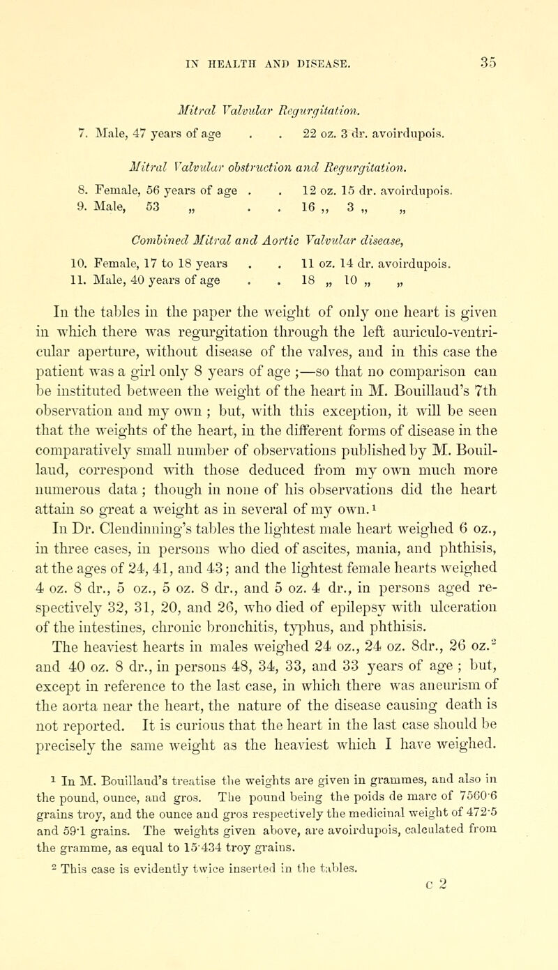 Mitral Valvular Regurgitation. 7. Male, 47 years of age . . 22 oz. 3 dr. avoirdupois. Mitral Valvular obstruction and Regurgitation. 8. Female, 56 years of age . . 12 oz. 15 dr. avoirdupois. 9. Male, 53 „ . . 16 „ 3 „ „ Combined Mitral and Aortic Valvidar disease, 10. Female, 17 to 18 years . . 11 oz. 14 dr. avoirdupois. 11. Mule, 40 years of age . . 18 „ 10 „ „ In the tables in the paper the weight of only one heart is given in which there was regui'gitation through the left anriculo-ventri- cular aperture, without disease of the valves, and in this case the patient was a girl only 8 years of age ;—so that no comparison can be instituted between the weight of the heart in M, Bouillaud's 7th observation and my own ; but, with this exception, it will be seen that the weights of the heart, in the different forms of disease in the comparatively small number of observations published by M. Bouil- laud, correspond with those deduced from my own much more numerous data; though in none of his observations did the heart attain so great a weight as in several of my own. i In Dr. Clendinning's tables the lightest male heart weighed 6 oz., in three cases, in persons who died of ascites, mania, and phthisis, at the ages of 24, 41, and 43; and the lightest female hearts weighed 4 oz. 8 dr., 5 oz., 5 oz. 8 dr., and 5 oz. 4 dr., in persons aged re- spectively 32, 31, 20, and 2^, who died of epilepsy with ulceration of the intestines, chronic bronchitis, typhus, and phthisis. The heaviest hearts in males weighed 24 oz., 24 oz. 8dr., 26 oz.- and 40 oz. 8 dr., in persons 48, 34, 33, and 33 years of age ; but, except in reference to the last case, in which there was aneurism of the aorta near the heart, the nature of the disease causing death is not reported. It is curious that the heart in the last case should be precisely the same weight as the heaviest which I have Aveighed. 1 In M. Bouillaud's treatise tlie weights are given in grammes, and also in the pound, ounce, and gros. The pound being the poids de marc of 7560-6 grains troy, and the ounce and gros respectively the medicinal weight of 472-5 and 59-1 grains. The weights given above, are avoirdupois, calculated from the gramme, as equal to 15434 troy grains. - This case is evidently twice inserted in the tables. c 2