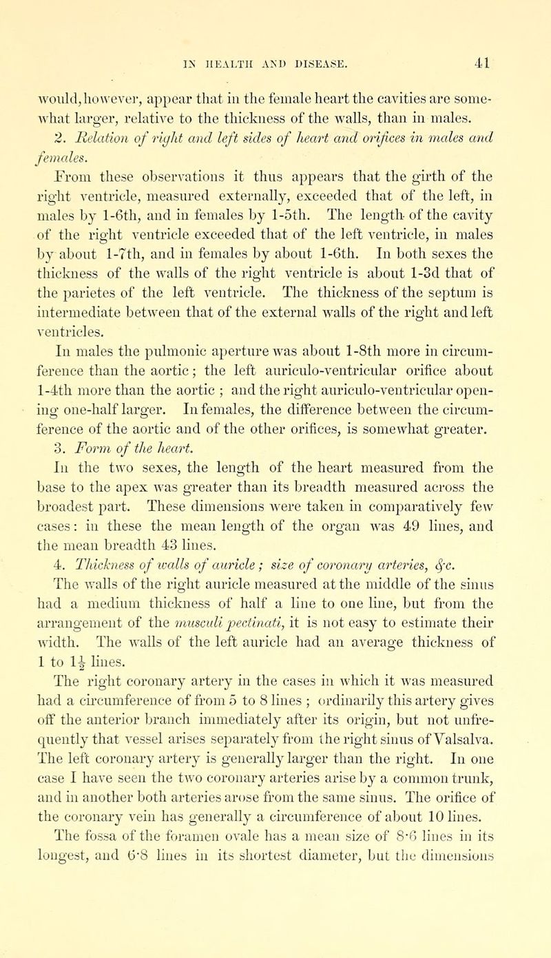 Avoiildjlioweve]', appear that in the female heart the cavities are some- Avhat larger, relative to the thickness of the walls, than in males. 2. Relation of right and left sides of heart and orifices in nudes arid females. From these observations it thus appears that the girth of the right ventricle, measured externally, exceeded that of the left, in males by l-6th, and in females by l-5th. The length- of the cavity of the right ventricle exceeded that of the left ventricle, in males by about l-7th, and in females by about l-6th. In both sexes the thickness of the walls of the right ventricle is about l-3d that of the parietes of the left ventricle. The thickness of the septum is intermediate between that of the external walls of the right and left ventricles. In males the pulmonic aperture was about l-8th more in circum- ference than the aortic; the left auriculo-ventricular orifice about l-4th more than the aortic ; and the right auriculo-ventricular open- ing one-half larger. In females, the difference between the circum- ference of the aortic and of the other orifices, is somewhat greater. 3. Form of the heart. hi the two sexes, the length of the heart measured from the base to the apex was greater than its breadth measured across the broadest part. These dimensions were taken in comparatively few cases: in these the mean length of the organ was 49 lines, and the mean breadth 43 lines. 4. Thickness of icalls of auricle ; size of coronary arteries, ^x. The walls of the right auricle measured at the middle of the sinus had a medium thickness of half a line to one line, but from the arrangement of the rnusculi jyectinati, it is not easy to estimate their mdth. The walls of the left auricle had an average thickness of 1 to 1-^ lines. The right coronary artery in the cases in which it was measured had a cu'cumference of from 5 to 8 lines ; ordinarily this artery gives off the anterior branch immediately after its origin, but not unfre- quentlythat vessel arises separately from the right sinus of Valsalva. The left coronary artery is generally larger than the right. In one case I have seen the two coronary arteries arise by a connnon trunk, and in another both arteries arose from the same sinus. The orifice of the coronary vein has generally a circumference of about 10 lines. The fossa of the foramen ovale has a mean size of S-C> lines in its longest, and 6'8 lines in its shortest diameter, but the dimensions