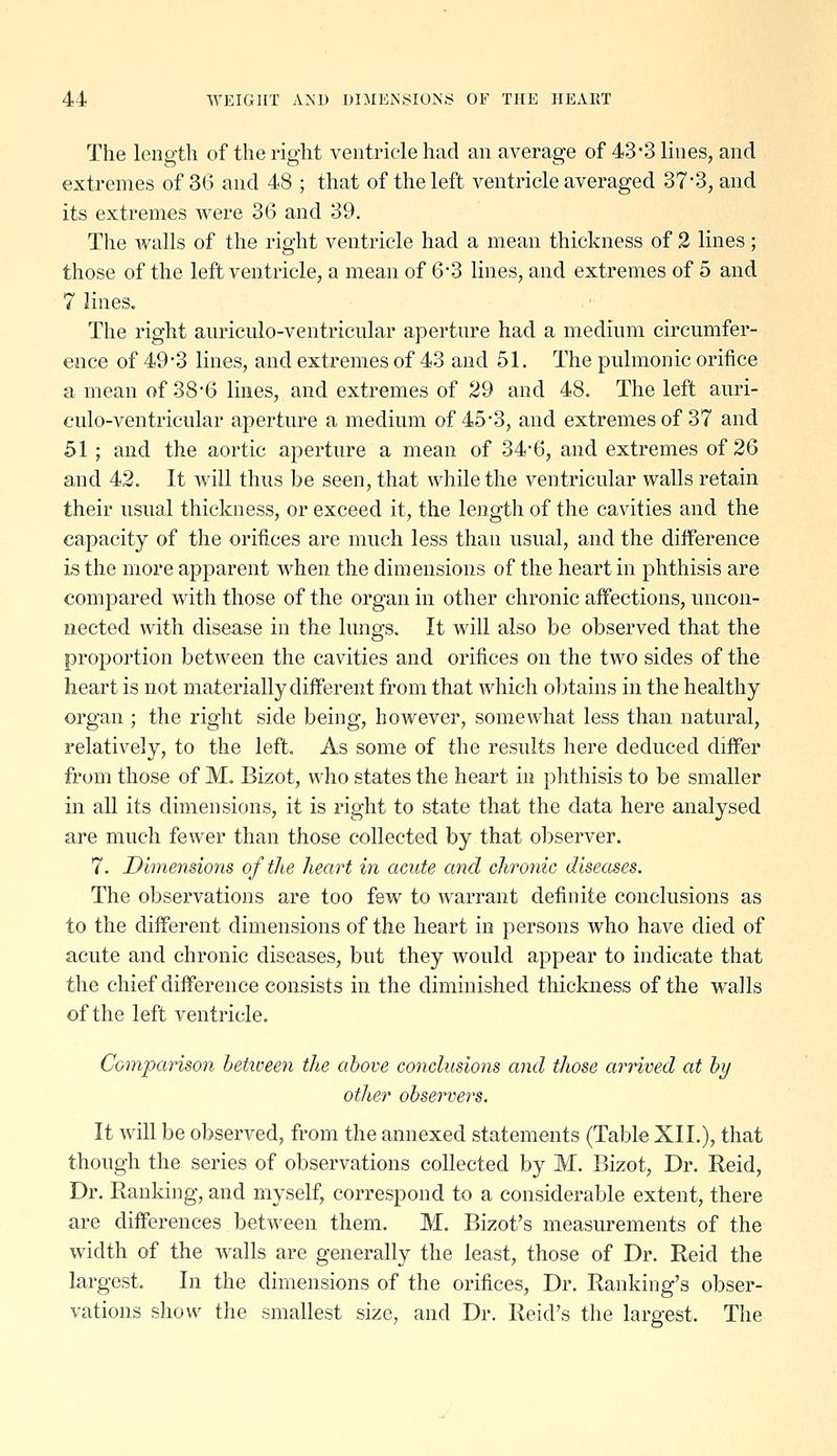 The length of the right ventricle had an average of 43-3 lines, and extremes of 36 and 48 ; that of the left ventricle averaged 37*3, and its extremes were 36 and 39. The walls of the right ventricle had a mean thickness of 2 lines; those of the left ventricle, a mean of 6*3 lines, and extremes of 5 and 7 lines. The right auriculo-ventricular aperture had a medium circumfer- ence of 49-3 lines, and extremes of 43 and 51. The pulmonic orifice a mean of 38-6 lines, and extremes of 29 and 48. The left auri- culo-ventricular aperture a medium of 45-3, and extremes of 37 and 51 ; and the aortic aperture a mean of 34-6, and extremes of 26 and 42. It will thus be seen, that while the ventricular walls retain their usual thickness, or exceed it, the length of the cavities and the capacity of the orifices are much less than usual, and the difference is the more apparent when the dimensions of the heart in phthisis are compared with those of the organ in other chronic affections, uncon- nected with disease in the lungs. It will also be observed that the proportion between the cavities and orifices on the two sides of the heart is not materially different from that which ol^tains in the healthy organ ; the right side being, however, somewhat less than natural, relatively, to the left. As some of the results here deduced differ from those of M. Bizot, who states the heart in phthisis to be smaller in all its dimensions, it is right to state that the data here analysed are much fewer than those collected by that observer. 7. Dimensions of the heart in acute and chronic diseases. The observations are too few to warrant definite conclusions as to the different dimensions of the heart in persons who have died of acute and chronic diseases, but they would appear to indicate that the chief difference consists in the diminished thickness of the walls of the left ventricle. Comparison hetioeen the above conclusioyis and those arrived at by other observers. It will be observed, from the annexed statements (Table XII.), that though the series of observations collected by M. Bizot, Dr. Reid, Dr. Rauldng, and myself, correspond to a considerable extent, there are differences between them. M. Bizot's measurements of the width of the walls are generally the least, those of Dr. Reid the largest. In the dimensions of the orifices. Dr. Ranking's obser- vations show the smallest size, and Dr. Reid's the largest. The