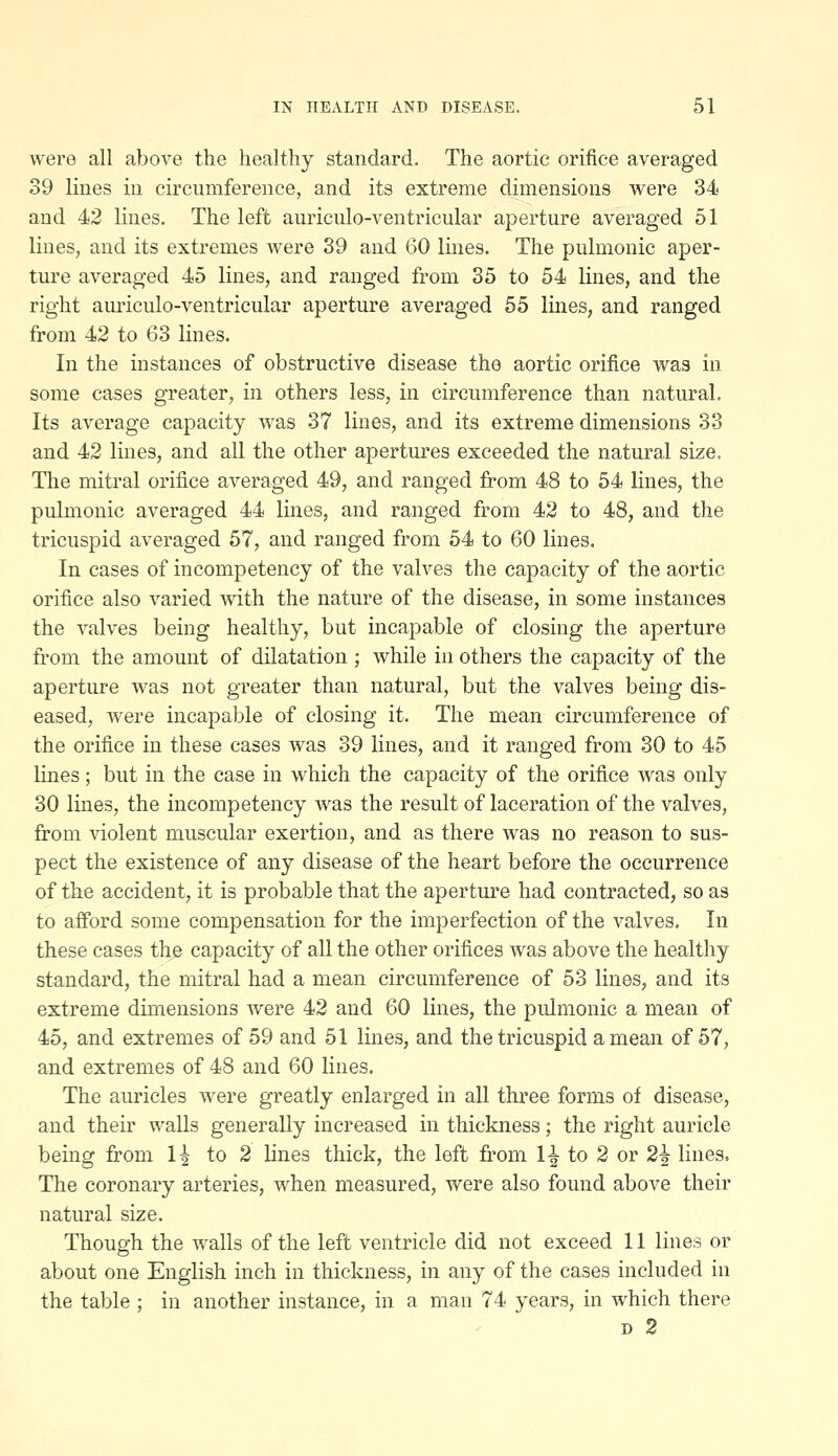 wero all above the healthy standard. The aortic orifice averaged 39 lines in circumference, and its extreme dimensions were 34 and 42 lines. The left auriculo-ventricular aperture averaged 51 lines, and its extremes were 39 and 60 lines. The pulmonic aper- ture averaged 45 lines, and ranged from 35 to 54 lines, and the right auriculo-ventricular aperture averaged 55 lines, and ranged from 42 to 63 lines. In the instances of obstructive disease the aortic orifice was in some cases greater, in others less, in circumference than natural. Its average capacity was 37 lines, and its extreme dimensions 33 and 42 lines, and all the other apertures exceeded the natural size. Tlie mitral orifice averaged 49, and ranged from 48 to 54 lines, the pulmonic averaged 44 lines, and ranged from 42 to 48, and the tricuspid averaged 57, and ranged from 54 to 60 lines. In cases of incompetency of the valves the capacity of the aortic orifice also varied with the nature of the disease, in some instances the valves being healthy, but incapable of closing the aperture from the amount of dilatation ; while in others the capacity of the aperture was not greater than natural, but the valves being dis- eased, were incapable of closing it. The mean circumference of the orifice in these cases was 39 lines, and it ranged from 30 to 45 lines; but in the case in which the capacity of the orifice was only 30 lines, the incompetency was the result of laceration of the valves, from violent muscular exertion, and as there was no reason to sus- pect the existence of any disease of the heart before the occurrence of the accident, it is probable that the aperture had contracted, so as to afford some compensation for the imperfection of the valves. In these cases the capacity of all the other orifices was above the healthy standard, the mitral had a mean circumference of 53 lines, and its extreme dimensions were 42 and 60 lines, the pulmonic a mean of 45, and extremes of 59 and 51 lines, and the tricuspid a mean of 57, and extremes of 48 and 60 lines. The auricles were greatly enlarged in all three forms of disease, and their walls generally increased in thickness; the right auricle being from 1^ to 2 lines thick, the left fi.*om 1^ to 2 or 2^ lines. The coronary arteries, when measured, were also found above their natural size. Though the walls of the left ventricle did not exceed 11 lines or about one English inch in thickness, in any of the cases included in the table ; in another instance, in a man 74 years, in which there D 2