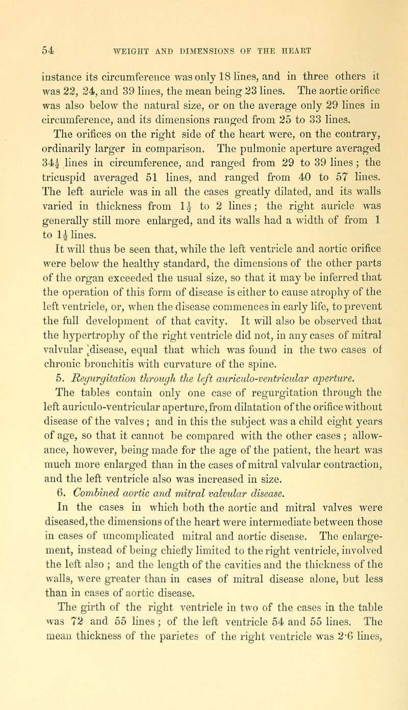 instance its circumference was only 18 lines, and in three others it was 22, 24, and 39 lines, the mean being 23 lines. The aortic orifice was also below the natural size, or on the average only 29 lines in circumference, and its dimensions ranged from 25 to 33 lines. The orifices on the right side of the heart were, on the contrary, ordinarily larger in comparison. The pulmonic aperture averaged 34 g lines in circumference, and ranged from 29 to 39 lines; the tricuspid averaged 51 lines, and ranged from 40 to 57 lines. The left auricle was in all the cases greatly dilated, and its walls varied in thickness from 1 ^ to 2 lines ; the right auricle was generally still more enlarged, and its walls had a width of from 1 to 1| lines. It will thus be seen that, while the left ventricle and aortic orifice were below the healthy standard, the dimensions of the other parts of the organ exceeded the usual size, so that it may be inferred that the operation of this form of disease is either to cause atrophy of the left ventricle, or, when the disease commences in early life, to prevent the full development of that cavity. It will also be observed that the hypertrophy of the right ventricle did not, in any cases of mitral valvular ^disease, equal that which was found in the two cases of chronic bronchitis with curvature of the spine. 5. Regurgitation tlirough the left auriculo-ventricular aperture. The tables contain only one case of regurgitation through the left auriculo-ventricular aperture, from dilatation of the orifice without disease of the valves ; and in this the subject was a child eight years of age, so that it cannot be compared with the other cases ; allow- ance, however, being made for the age of the patient, the heart was much more enlarged than in the cases of mitral valvular contraction, and the left ventricle also was increased in size. 6. Combined aortic and mitral valvidar disease. In the cases in which both the aortic and mitral valves were diseased, the dimensions of the heart were intermediate between those in cases of uncomplicated mitral and aortic disease. The enlarge- ment, instead of being chiefly limited to the right ventricle, involved the left also ; and the length of the cavities and the thickness of the walls, were greater than in cases of mitral disease alone, but less than in cases of aortic disease. The girth of the right ventricle in two of the cases in the table was 72 and 55 lines; of the left ventricle 54 and 55 lines. The mean thickness of the parietes of the right ventricle was 2*6 lines,