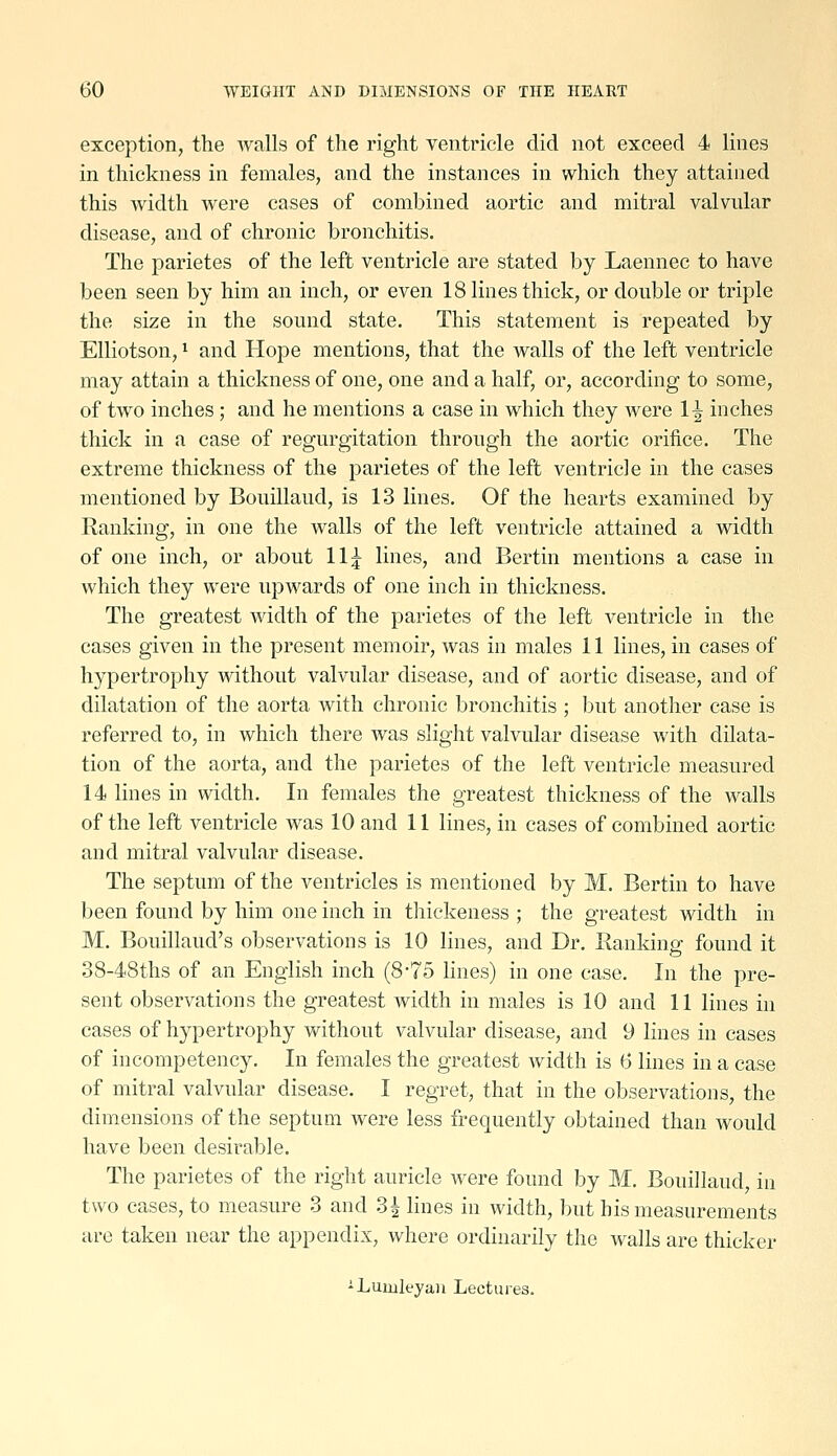 exception, the walls of the right ventricle did not exceed 4 lines in thickness in females, and the instances in which they attained this width were cases of combined aortic and mitral valvular disease, and of chronic bronchitis. The parietes of the left ventricle are stated by Laennec to have been seen by him an inch, or even 18 lines thick, or double or triple the size in the sound state. This statement is repeated by Elliotson, 1 and Hope mentions, that the walls of the left ventricle may attain a thickness of one, one and a half, or, according to some, of two inches; and he mentions a case in which they were 1^ inches thick in a case of regurgitation through the aortic orifice. The extreme thickness of the parietes of the left ventricle in the cases mentioned by Bouillaud, is 13 lines. Of the hearts examined by Ranking, in one the walls of the left ventricle attained a width of one inch, or about 11;^ lines, and Bertin mentions a case in which they were upwards of one inch in thickness. The greatest width of the parietes of the left ventricle in the cases given in the present memoir, was in males 11 lines, in cases of hypertrophy without valvular disease, and of aortic disease, and of dilatation of the aorta with chronic bronchitis ; Ijut another case is referred to, in which there was slight valvular disease with dilata- tion of the aorta, and the parietes of the left ventricle measured 14 lines in width. In females the greatest thickness of the walls of the left ventricle was 10 and 11 lines, in cases of combined aortic and mitral valvular disease. The septum of the ventricles is mentioned by M. Bertin to have been found by him one inch in thickeness ; the greatest width in M. Bouillaud's observations is 10 lines, and Dr. Ranking' found it 38-48ths of an English inch (875 lines) in one case. In the pre- sent observations the greatest width in males is 10 and 11 lines in cases of hypertrophy without valvular disease, and 9 lines in cases of incompetency. In females the greatest width is (3 lines in a case of mitral valvular disease. I regret, that in the observations, the dimensions of the septum were less frequently obtained than would have been desirable. The parietes of the right auricle were found by M. Bouillaud, in two cases, to measure 3 and 3^ lines in width, but his measurements are taken near the appendix, where ordinarily the walls are thicker -Lumleyaii Lectuies.