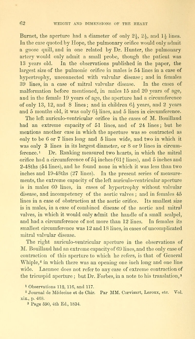 Burnet, the aperture had a diameter of only 2^, 2^, and 1^ Hues. In the case quoted by Hope, the pulmonary orifice would only admit a goose quill, and in one related by Dr. Hunter, the pulmonary artery would only admit a small probe, though the patient was 13 years old. In the observations published in the paper, the largest size of the pulmonic orifice in males is 54 lines in a case of hypertrophy, unconnected with valvular disease; and in females 39 lines, in a case of mitral valvular disease. In the cases of malformation before mentioned, in males 15 and 20 years of age, and in the female 19 years of age, the aperture had a circumference of only 13, 12, and 8 lines ; and in children 6^ years, and 2 years and 5 months old, it was only 6^ lines, and 5 lines in circumference. The left auriculo-ventricular orifice in the cases of M. Bouillaud had an extreme capacity of 51 lines, and of 24 lines; but he mentions another case in which the aperture was so contracted as only to be 6 or 7 lines long and 5 lines wide, and two in which it was only 3 lines in its largest diameter, or 8 or 9 lines in circum- ference, 1 Dr. Ranking measured two hearts, in which the mitral orifice had a circumference of 5^ inches f61| lines), and 5 inches and 2-48ths (54 lines), and he found none in which it was less than two inches and 19-48ths (27 lines). In the present series of measure- ments, the extreme capacity of the left auriculo-ventricular aperture is in males 60 lines, in cases of hypertrophy without valvular disease, and incompetency of the aortic valves ; and in females 45 lines in a case of obstruction at the aortic orifice. Its smallest size is in males, in a case of combined disease of the aortic and mitral valves, in which it would only admit the handle of a smaR scalpel, and had a circumference of not more than 12 lines. In females its smallest circumference was 12 and 18 lines, in cases of uncomplicated mitral valvular disease. The right auriculo-ventricular aperture in the observations of M. Bouillaud had an extreme capacity of 69 lines, and the only case of contraction of this aperture to which he refers, is that of General Whiple,2 in which there was an opening one inch long and one line wide. Laennec does not refer to any case of extreme contraction of the tricuspid aperture ; but Dr. Forbes, in a note to his translation,' 1 Observations 112, 116, and 117. 2 Journal de M6decine et de Chir. Par MM. Corvisart, Leroux, etc. Vol. xix., p. 468. 3 Page 590, 4th Ed., 1834.