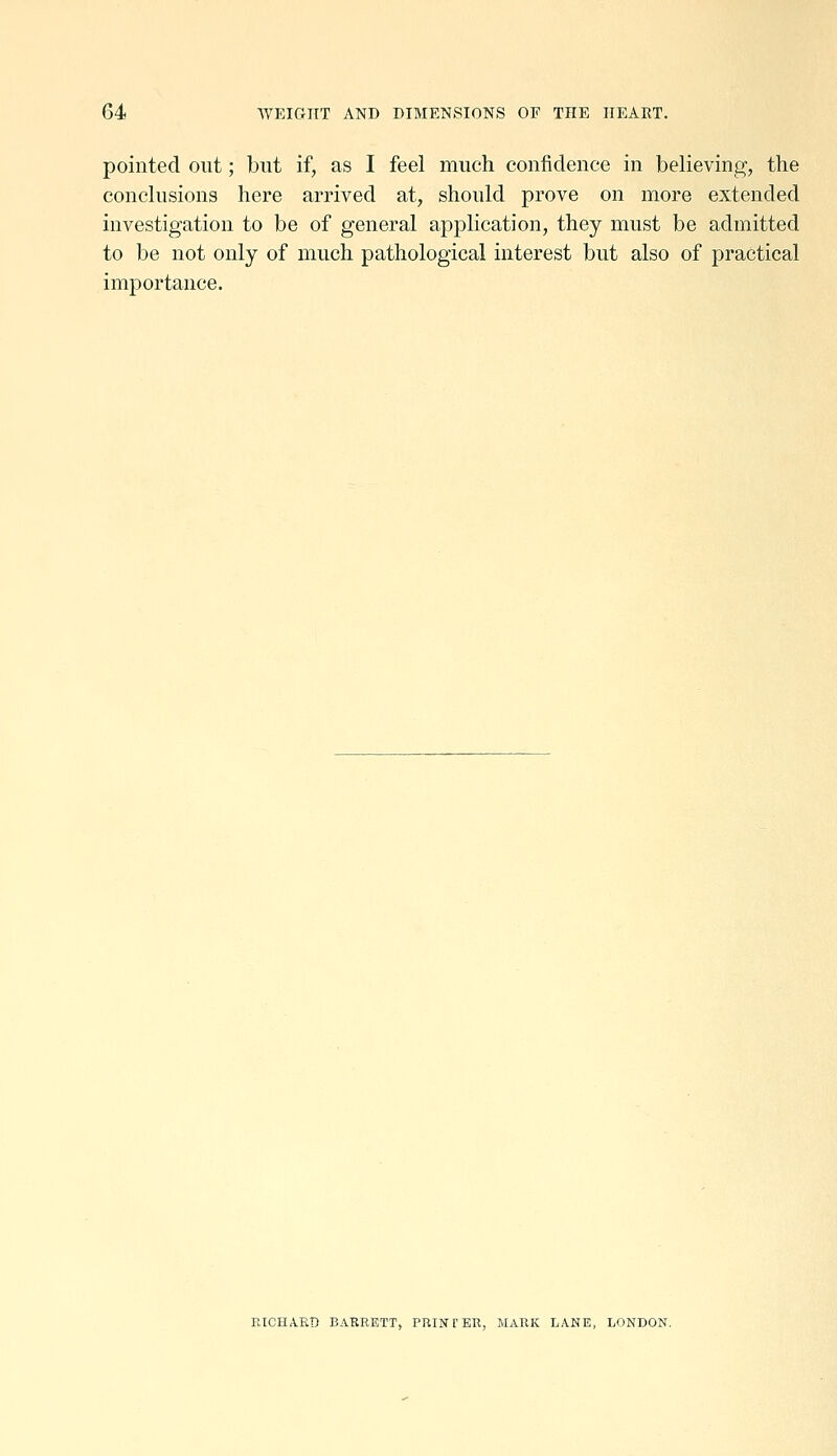 pointed out; but if, as I feel much confidence in believing, the conclusions here arrived at, should prove on more extended investigation to be of general application, they must be admitted to be not only of much pathological interest but also of practical importance. raCHARD BARRETT, PRINTER, MARK LANE, LONDON.