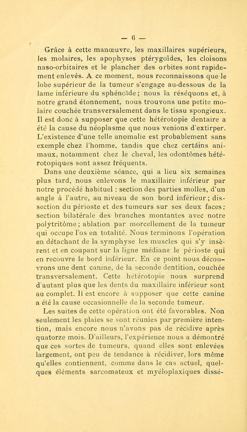 Grâce à cette manœuvre, les maxillaires supérieurs, les molaires, les apophyses ptérygoïdes, les cloisons naso-orbitaires et le plancher des orbites sont rapide- ment enlevés. A ce moment, nous reconnaissons que le lobe supérieur de la tumeur s'engage au-dessous de la lame inférieure du sphénoïde; nous la réséquons et, à notre grand étonnement, nous trouvons une petite mo- laire couchée transversalement dans le tissu spongieux. Il est donc à supposer que cette hétérotopie dentaire a été la cause du néoplasme que nous venions d'extirper. L'existence d'une telle anomalie est probablement sans exemple chez l'homme, tandis que chez certains ani- maux, notamment chez le cheval, les odontômes hété- rotopiques sont assez fréquents. Dans une deuxième séance, qui a lieu six semaines plus tard, nous enlevons le maxillaire inférieur par notre procédé habituel : section des parties molles, d'un angle à l'autre, au niveau de son bord inférieur ; dis- section du périoste et des tumeurs sur ses deux faces; section bilatérale des branches montantes avec notre polytritôme ; ablation par morcellement de la tumeur qui occupe l'os en totalité. Nous terminons l'opération en détachant de la symphyse les muscles qui s'y insè- rent et en coupant sur la ligne médiane le périoste qui en recouvre le bord inférieur. En ce point nous décou- vrons une dent canine, de la seconde dentition, couchée transversalement. Cette hétérotopie nous surprend d'autant plus que les dents du maxillaire inférieur sont au complet. Il est encore à supposer que cette canine a été la cause occasionnelle de la seconde tumeur. Les suites de cette opération ont été favorables. Non seulement les plaies se sont réunies par première inten- tion, mais encore nous n'avons pas de récidive après quatorze mois. D'ailleurs, l'expérience nous a démontré que ces sortes de tumeurs, quand elles sont enlevées largement, ont peu de tendance à récidiver, lors même qu'elles contiennent, comme dans le cas actuel, quel- ques éléments sarcomateux et myéloplaxiques disse-