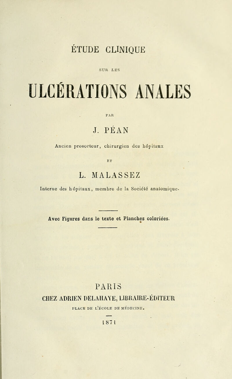 ÉTUDE CLINIQUE SUR LES ULCÉRATIONS ANALES r.\R J. PÉAN Ancien prosecteur, chirurgien des hôpitaux ET L. MALASSEZ Interne des hôpitaux, membre de la Société anatomique- Avec Figures dans le texte et Planches coloriées. PARIS CHEZ ADRIEN DELAHAYE, LIBRAIRE-ÉDITEUR place de l'école de médecine. 1871