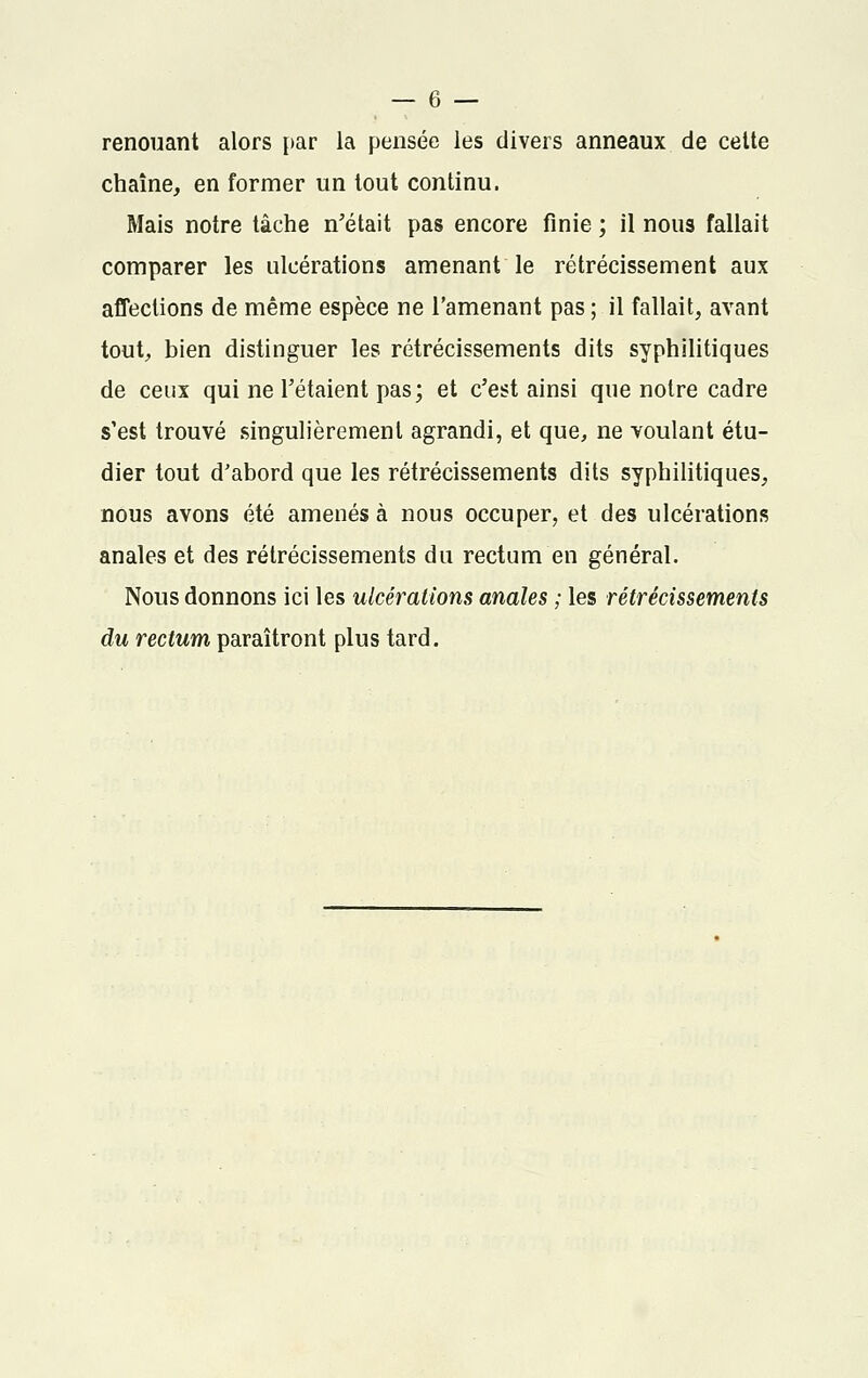 renouant alors par la pensée les divers anneaux de celte chaîne, en former un tout continu. Mais notre tâche n'était pas encore finie ; il nous fallait comparer les ulcérations amenant le rétrécissement aux affections de même espèce ne l'amenant pas ; il fallait, avant tout, bien distinguer les rétrécissements dits syphilitiques de ceux qui ne Tétaient pas; et c'est ainsi que notre cadre s'est trouvé singulièrement agrandi, et que, ne voulant étu- dier tout d'abord que les rétrécissements dits syphilitiques, nous avons été amenés à nous occuper, et des ulcérations anales et des rétrécissements du rectum en général. Nous donnons ici les ulcérations anales ; les rétrécissements du rectum paraîtront plus tard.