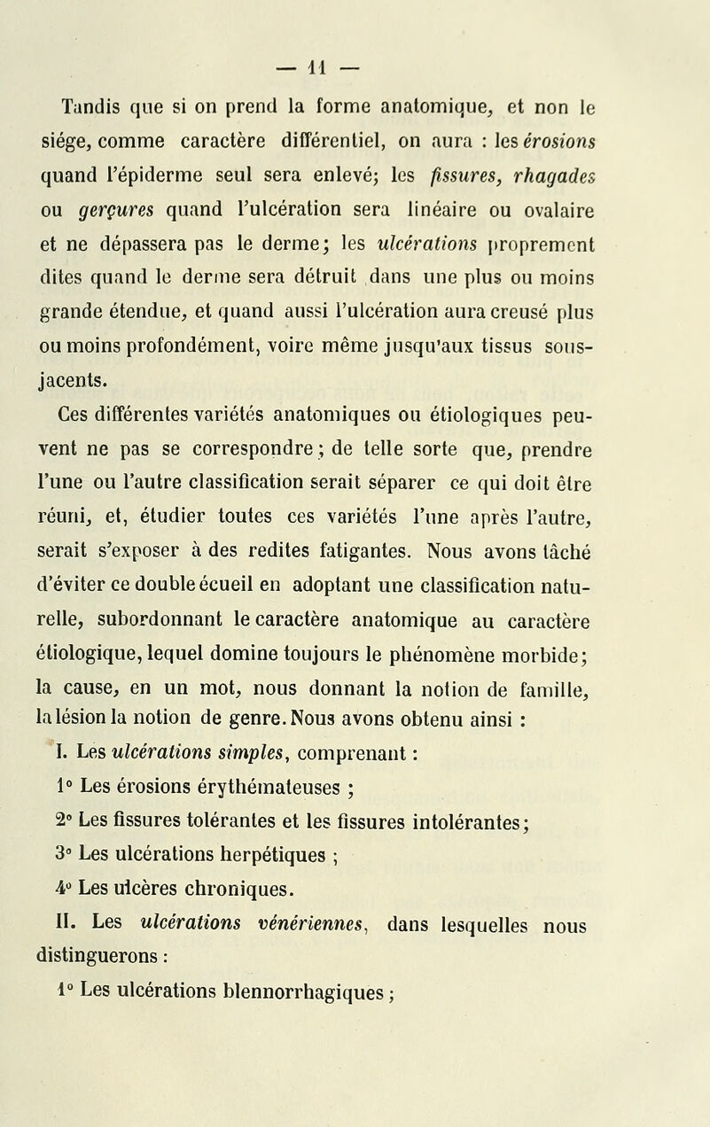 Tandis que si on prend la forme anatomique, et non le siège, comme caractère différentiel, on aura : les érosions quand l'épiderme seul sera enlevé; les fissures, rhagades ou gerçures quand l'ulcération sera linéaire ou ovalaire et ne dépassera pas le derme; les ulcérations proprement dites quand le derme sera détruit dans une plus ou moins grande étendue, et quand aussi l'ulcération aura creusé plus ou moins profondément, voire même jusqu'aux tissus sous- jacents. Ces différentes variétés anatomiques ou étiologiques peu- vent ne pas se correspondre; de telle sorte que, prendre l'une ou l'autre classification serait séparer ce qui doit être réuni, et, étudier toutes ces variétés l'une après l'autre, serait s'exposer à des redites fatigantes. Nous avons lâché d'éviter ce double écueil en adoptant une classification natu- relle, subordonnant le caractère anatomique au caractère étiologique, lequel domine toujours le phénomène morbide; la cause, en un mot, nous donnant la notion de famille, la lésion la notion de genre. Nous avons obtenu ainsi : I. Les ulcérations simples, comprenant : 1° Les érosions érythémateuses ; 2° Les fissures tolérantes et les fissures intolérantes; 3° Les ulcérations herpétiques ; 4° Les ulcères chroniques. II. Les ulcérations vénériennes, dans lesquelles nous distinguerons : 1° Les ulcérations blennorrhagiques ;