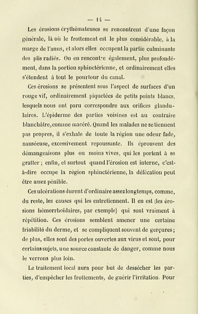 Les érosions érythémateuses se rencontrent d'une façon générale, là où le frottement est le plus considérable, à la marge de l'anus, et alors elles occupent la partie culminante des plis radiés. On en rencontre également, plus profondé- ment, dans la portion sphinctérienne, et ordinairement elles s'étendent à tout le pourtour du canal. Ces érosions se présentent sous l'aspect de surfaces d'un rouge vif, ordinairement piquetées de petits points blancs, lesquels nous ont paru correspondre aux orifices glandu- laires. L'épiderme des parties voisines est au contraire blanchâtre,comme macéré. Quand les malades ne se tiennent pas propres, il s'exhale de toute la région une odeur fade, nauséeuse, excessivement repoussante. Us éprouvent des démangeaisons plus ou moins vives, qui les portent à se gratter ; enfin, et surtout quand l'érosion est interne, c'est- à-dire occupe la région sphinctérienne, la défécation peut être assez pénible. Ces ulcérations durent d'ordinaire assez longtemps, comme, du reste, les causes qui les entretiennent. 11 en est (les éro- sions hémorrhoïdaireSj par exemple) qui sont vraiment à répétition. Ces érosions semblent amener une certaine friabilité du derme, et se compliquent souvent de gerçures ; de plus, elles sont des portes ouvertes aux virus et sont, pour certains sujets, une source constante de danger, comme nous le verrons plus loin. Le traitement local aura pour but de dessécher les par- ties, d'empêcher les frottements, de guérir l'irritation. Pour