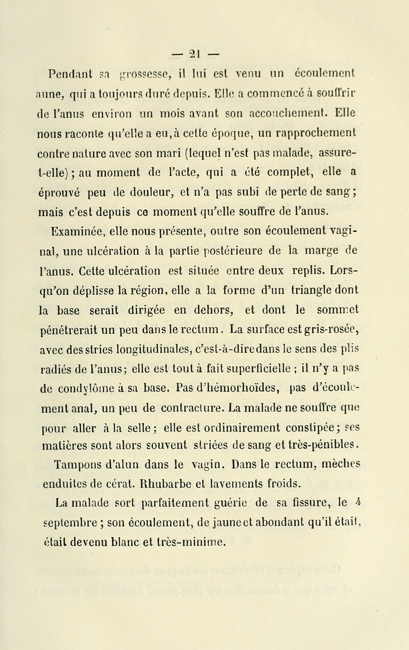 Pendant sa grossesse, il lui est venu un écoulement aune, qui a toujours duré depuis. Elle a commencé à souffrir de l'anus environ un mois avant son accouchement. Elle nous raconte qu'elle a eu,à cette époque, un rapprochement contre nature avec son mari (lequel n'est pas malade, assure- l-elle) ; au moment de l'acte, qui a été complet, elle a éprouvé peu de douleur, et n'a pas subi de perte de sang; mais c'est depuis ce moment qu'elle souffre de l'anus. Examinée, elle nous présente, outre son écoulement vagi- nal, une ulcération à la partie postérieure de la marge de l'anus. Cette ulcération est située entre deux replis. Lors- qu'on déplisse la région, elle a la forme d'un triangle dont la base serait dirigée en dehors, et dont le sommet pénétrerait un peu dans le rectum. La surface est gris-rosée, avec des stries longitudinales, c'est-à-dire dans le sens des plis radiés de l'anus; elle est tout à fait superficielle ; il n'y a pas de condylôme à sa base. Pas d'hémorhoïdes, pas d'écoule- ment anal, un peu de contraclure. La malade ne souffre que pour aller à la selle; elle est ordinairement constipée; ses matières sont alors souvent striées de sang et très-pénibles. Tampons d'alun dans le vagin. Dans le rectum, mèches enduites de cérat. Rhubarbe et lavements froids. La malade sort parfaitement guérie de sa fissure, le 4 septembre ; son écoulement, de jaune et abondant qu'il était, était devenu blanc et très-minime.