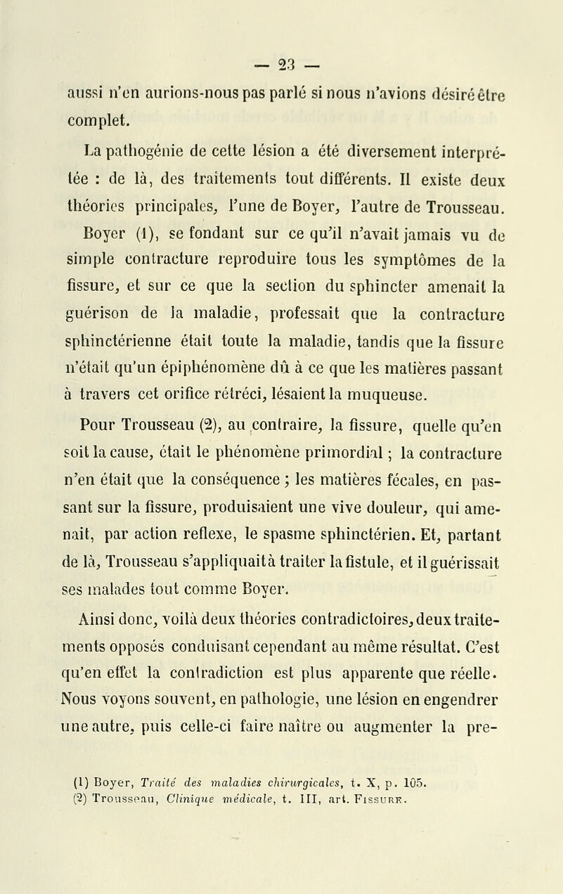aussi n'en aurions-nous pas parlé si nous n'avions désiré êlre complet. La pathogénie de cette lésion a été diversement interpré- tée : de là, des traitements tout différents. Il existe deux théories principales, l'une de Boyer, l'autre de Trousseau. Boyer (1), se fondant sur ce qu'il n'avait jamais vu de simple contracture reproduire tous les symptômes de la fissure, et sur ce que la section du sphincter amenait la guérison de la maladie, professait que la contracture sphinctérienne était toute la maladie, tandis que la fissure n'était qu'un épiphénomène dû à ce que les matières passant à travers cet orifice rétréci, lésaient la muqueuse. Pour Trousseau (2), au contraire, la fissure, quelle qu'en soit la cause, était le phénomène primordial ; la contracture n'en était que la conséquence ; les matières fécales, en pas- sant sur la fissure, produisaient une vive douleur, qui ame- nait, par action réflexe, le spasme sphinctérien. Et, partant de là, Trousseau s'appliquaità traiter la fistule, et il guérissait ses malades tout comme Boyer. Ainsi donc, voilà deux théories contradictoires, deux traite- ments opposés conduisant cependant au même résultat. C'est qu'en effet la contradiction est plus apparente que réelle. Nous voyons souvent, en pathologie, une lésion en engendrer une autre, puis celle-ci faire naître ou augmenter la pre- (1) Boyer, Traité des maladies chirurgicales, t. X, p. 105. (2) Trousseau, Clinique médicale, t. III, art. Fissure.