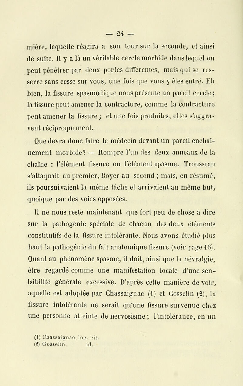 mière, laquelle réagira a son tour sur la seconde, et ainsi de suite. Il y a là un véritable cercle morbide dans lequel on peut pénétrer par deux portes différentes, mais qui se res- serre sans cesse sur vous, une fois que vous y êtes entré. Eli bien, la fissure spasmodique nous présente un pareil cercle; la fissure peut amener la contracture, comme la contracture peut amener la fissure; et une fois produites, elles s'aggra- vent réciproquement. Que devra donc faire le médecin devant un pareil enchaî- nement morbide? — Rompre l'un des deux anneaux de la chaîne : l'élément fissure ou l'élément spasme. Trousseau s'attaquait au premier, Boyer au second; mais, en résumé, ils poursuivaient la même tâche et arrivaient au même but, quoique par des voies opposées. 11 ne nous reste maintenant que fort peu de chose à dire sur la palliogénie spéciale de chacun des deux éléments constitutifs de la fissure intolérante. Nous avons étudié plus haut la pathogénie du fait anatomique fissure (voir page 16). Quant au phénomène spasme, il doit, ainsi que la névralgie, être regardé comme une manifestation locale d'une sen- sibilité générale excessive. D'après cette manière de voir, aquelle est adoptée par Chassaignac (1) et Gosselin (2), la fissure intolérante ne serait qu'une fissure survenue chez une personne atteinte de nervosisme ; l'intolérance, en un (1) Chassaignac, loc. cit.