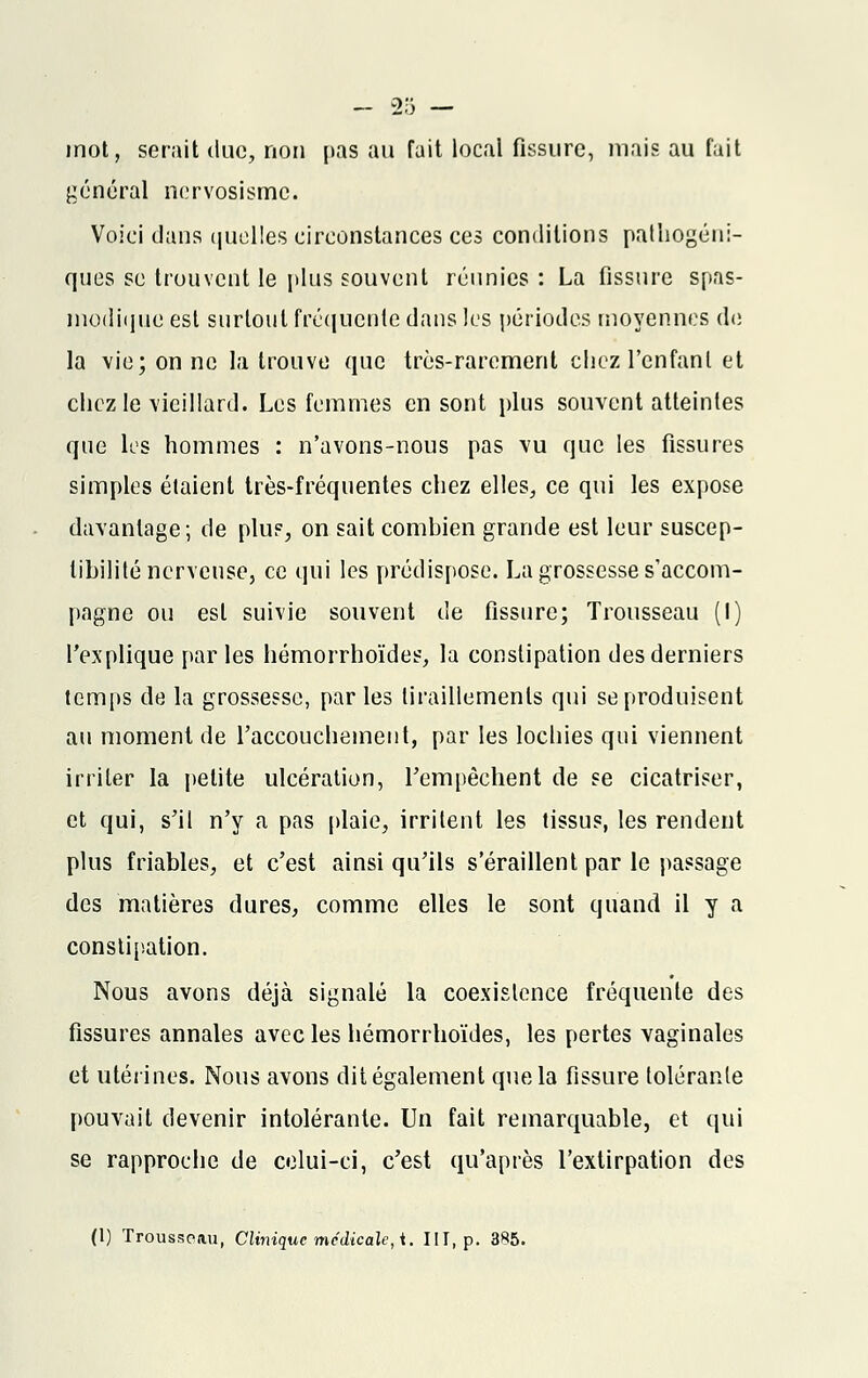 mot, serait duc, non pas au fait local fissure, mais au fait général nervosismc. Voici dans quelles circonstances ces conditions patliogéni- ques se trouvent le plus souvent réunies : La fissure spas- modique est surtout fréquente dans les périodes moyennes de la vie; on ne la trouve que très-rarement chez l'enfant et chez le vieillard. Les femmes en sont plus souvent atteintes que lus hommes : n'avons-nous pas vu que les fissures simples étaient très-fréquentes chez elles, ce qui les expose davantage; de plus, on sait combien grande est leur suscep- tibilité nerveuse, ce qui les prédispose. La grossesse s'accom- pagne ou est suivie souvent de fissure; Trousseau (I) l'explique par les hémorrhoïdes, la constipation des derniers temps de la grossesse, parles tiraillements qui se produisent au moment de l'accouchement, par les lochies qui viennent irriter la petite ulcération, l'empêchent de se cicatriser, et qui, s'il n'y a pas plaie, irritent les tissus, les rendent plus friables, et c'est ainsi qu'ils s'éraillent par le passage des matières dures, comme elles le sont quand il y a constipation. Nous avons déjà signalé la coexistence fréquente des fissures annales avec les hémorrhoïdes, les pertes vaginales et utérines. Nous avons dit également que la fissure tolérante pouvait devenir intolérante. Un fait remarquable, et qui se rapproche de celui-ci, c'est qu'après l'extirpation des