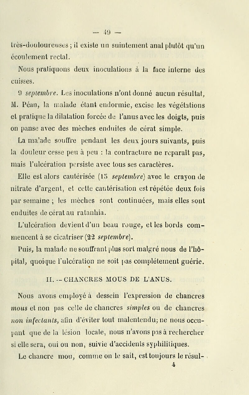 très-douloureuses; il existe un suintement anal plutôt qu'un écoulement rectal. Nous pratiquons deux inoculations à la face inlerne des cuisses. 9 septembre. Les inoculations n'ont donné aucun résultai, M. Péan, la malade étant endormie, excise les végétations et pratique la dilatation forcée de l'anus avec les doigts, puis on panse avec des mèches enduites de cérat simple. La ma'ade souffre pendant les deux jours suivants, puis la douleur cesse peu à peu : la contracture ne reparaît pas, mais l'ulcération persiste avec tous ses caractères. Elle est alors cautérisée (15 septembre) avec le crayon de nitrate d'argent, et cette cautérisation est répétée deux fois par semaine ; les mèches sont continuées, mais elles sont enduites de cérat au ratanhia. L'ulcération devient d'un beau rouge, et les bords com- mencent à se cicatriser (22 septembre). Puis, la malade ne souffrant plus sort malgré nous de l'hô- pital, quoique l'ulcération ne soit pas complètement guérie. II.-CHANCRES MOUS DE L'ANUS. Nous avons employé à dessein l'expression de chancres mous et non pas celle de chancres simples ou de chancres non infectants, afin d'éviter tout malentendu; ne nous occu- pant que de la lésion locale, nous n'avons pas à rechercher si elle sera, oui ou non, suivie d'accidents syphilitiques. Le chancre mou, comme on le sait, est toujours lerésul-