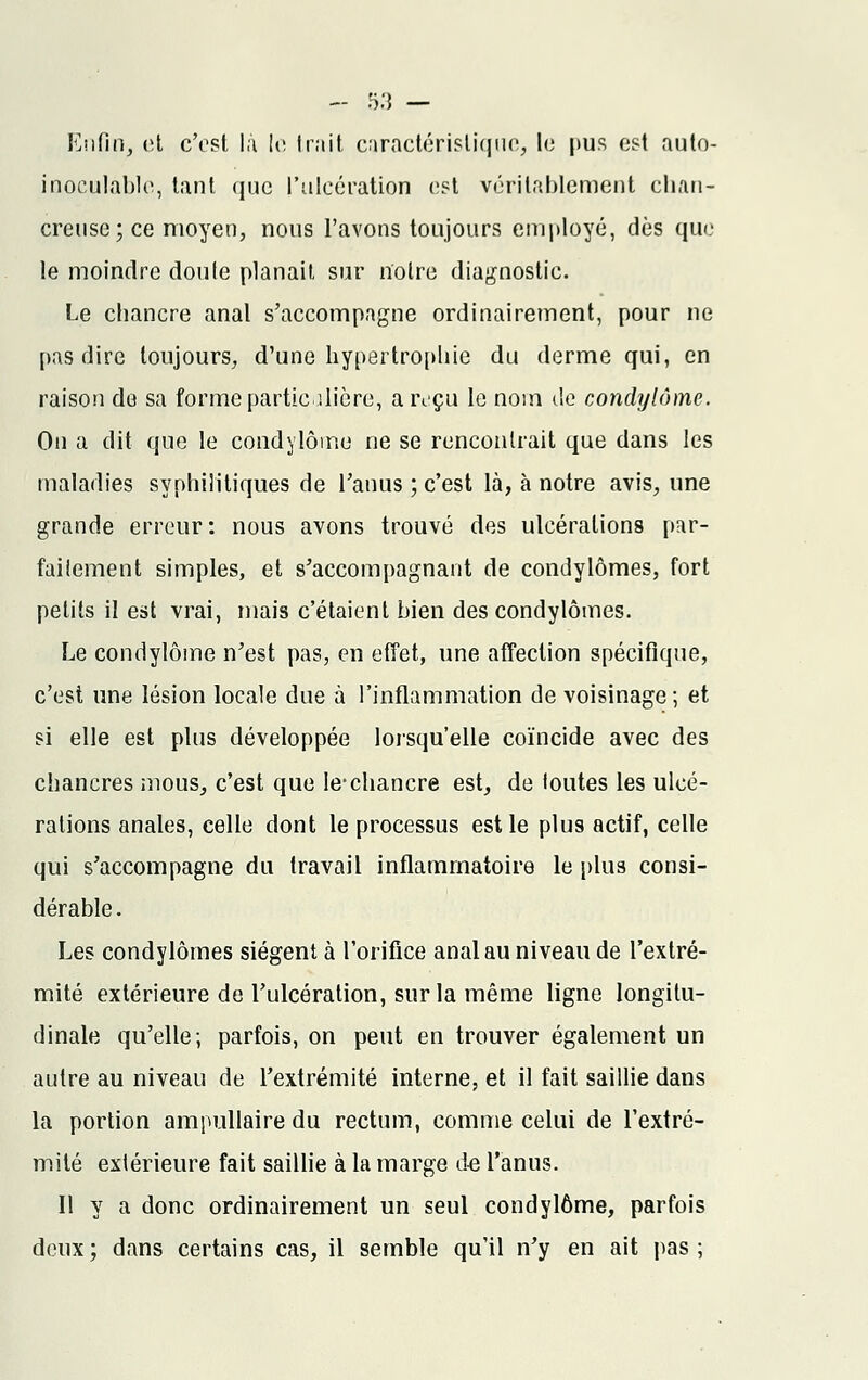 Enfin, et c'est là le; Irait caractéristique, le pus est auto- inoculable, tant que l'ulcération est véritablement chan- creuse; ce moyen, nous l'avons toujours employé, dès que le moindre don le planait, sur notre diagnostic. Le chancre anal s'accompagne ordinairement, pour ne pas dire toujours, d'une hypertrophie du derme qui, en raison de sa forme particulière, a reçu le nom de condylôme. On a dit que le condylôme ne se rencontrait que dans les maladies syphilitiques de l'anus; c'est là, à notre avis, une grande erreur : nous avons trouvé des ulcérations par- faiiement simples, et s'accompagnant de condylômes, fort petits il est vrai, mais c'étaient bien des condylômes. Le condylôme n'est pas, en effet, une affection spécifique, c'est une lésion locale due à l'inflammation de voisinage; et si elle est plus développée lorsqu'elle coïncide avec des chancres mous, c'est que le-chancre est, de toutes les ulcé- rations anales, celle dont le processus est le plus actif, celle qui s'accompagne du travail inflammatoire le plus consi- dérable. Les condylômes siègent à l'orifice anal au niveau de l'extré- mité extérieure de l'ulcération, sur la même ligne longitu- dinale qu'elle; parfois, on peut en trouver également un autre au niveau de l'extrémité interne, et il fait saillie dans la portion ampullaire du rectum, comme celui de l'extré- mité extérieure fait saillie à la marge de l'anus. Il y a donc ordinairement un seul condylôme, parfois deux ; dans certains cas, il semble qu'il n'y en ait pas ;