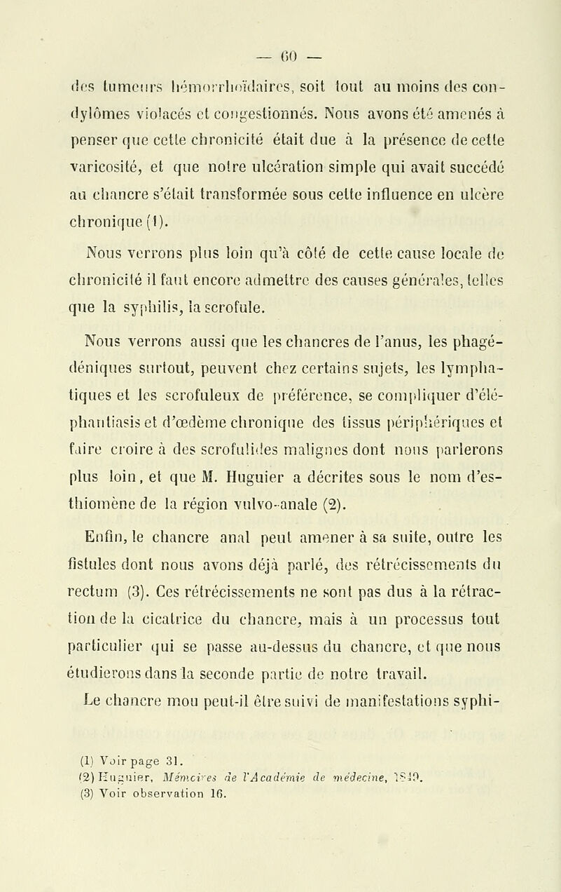 — ()() — des lumetirs hémorrhoïdaires, soit tout au moins dos con- dylômes violacés et congestionnés. Nous avons été amenés à penser que cette chronicité était due à la présence de cette varicosité, et que notre ulcération simple qui avait succédé au chancre s'était transformée sous celte influence en ulcère chronique (I). Nous verrons plus loin qu'à côté de cette cause locale de chronicité il faut encore admettre des causes générales, telîcs que la syphilis, la scrofule. Nous verrons aussi que les chancres de l'anus, les phagé- déniques surtout, peuvent chez certains sujets, les lympha- tiques et les scrofuleux de préférence, se compliquer d'élé- phantiasis et d'œdème chronique des lissus périphériques et faire croire à des scrofuïides malignes dont nous parlerons plus loin, et que M. Huguier a décrites sous le nom d'es- thiomène de la région vulvo-anale (2). Enfin, le chancre anal peut amener à sa suite, outre les fistules dont nous avons déjà parlé, des rétrécissements du rectum (3). Ces rétrécissements ne sont pas dus à la rétrac- tion de la cicatrice du chancre, mais à un processus tout particulier qui se passe au-dessus du chancre, et que nous étudierons dans la seconde partie de notre travail. Le chancre mou peut-il être suivi de manifestations syphi- (1) Voir page 31. (2) Huguier, Mémoires de l'Académie de médecine, 1?»0.