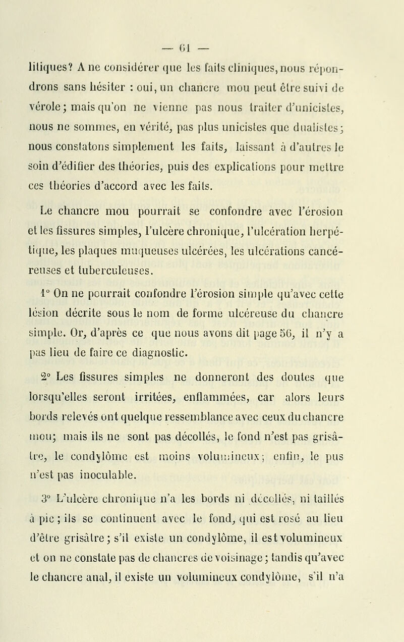 liliques? Ane considérer que les faits cliniques, nous répon- drons sans hésiter : oui, un chancre mou peut être suivi de vérole; mais qu'on ne vienne pas nous traiter d'unicisles, nous ne sommes, en vérité, pas plus unieistes que dualistes; nous constatons simplement les faits, laissant à d'autres le soin d'édifier des théories, puis des explications pour mettre ces théories d'accord avec les faits. Le chancre mou pourrait se confondre avec l'érosion et les fissures simples, l'ulcère chronique, l'ulcération herpé- tique, les plaques muqueuses ulcérées, les ulcérations cancé- reuses et tuberculeuses. 1° On ne pourrait confondre l'érosion simple qu'avec cette lésion décrite sous le nom de forme ulcéreuse du chancre simple. Or, d'après ce que nous avons dit page5G, il n'y a pus lieu de faire ce diagnostic. 2° Les fissures simples ne donneront des doutes que lorsqu'elles seront irritées, enflammées, car alors leurs bords relevés ont quelque ressemblance avec ceux du chancre mou; mais ils ne sont pas décollés, le fond n'est pas grisâ- tre, le condylôme est moins volumineux; enfin, le pus n'est pas inoculable. 3° L'ulcère chronique n'a les bords ni décollés, ni taiilés à pic ; ils se continuent avec le fond, qui est rosé au lieu d'être grisâtre; s'il existe un condylôme, il est volumineux et on ne constate pas de chancres de voisinage ; tandis qu'avec le chancre anal, il existe un volumineux condylôme, s'il n'a