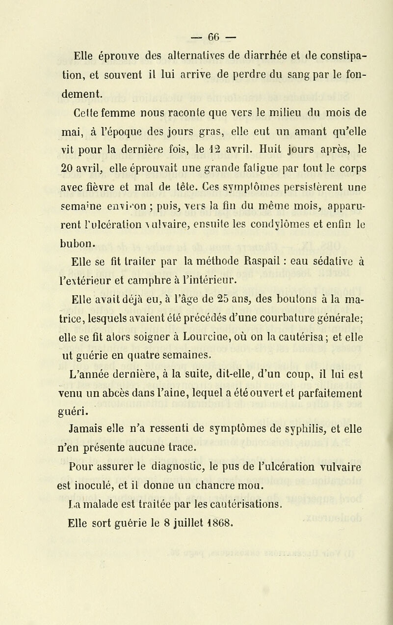 Elle éprouve des alternatives de diarrhée et de constipa- tion, et souvent il lui arrive de perdre du sang par le fon- dement. Celle femme nous raconte que vers le milieu du mois de mai, à l'époque des jours gras, elle eut un amant qu'elle vit pour la dernière fois, le 12 avril. Huit jours après, le 20 avril, elle éprouvait une grande faligue par tout le corps avec fièvre et mal de tête. Ces symplômes persistèrent une semame environ ; puis, vers la fin du même mois, apparu- rent l'ulcération ^ulvaire, ensuite les condylômes et enfin le bubon. Elle se fit traiter par la méthode Raspail : eau sédative à l'extérieur et camphre à l'intérieur. Elle avait déjà eu, à l'âge de 25 ans, des boutons à la ma- trice, lesquels avaient été précédés d'une courbature générale; elle se fit alors soigner à Lourcine, où on la cautérisa; et elle ut guérie en quatre semaines. L'année dernière, à la suite, dit-elle, d'un coup, il lui est venu un abcès dans l'aine, lequel a été ouvert et parfaitement guéri. Jamais elle n'a ressenti de symplômes de syphilis, et elle n'en présente aucune trace. Pour assurer le diagnostic, le pus de l'ulcération vulvaire est inoculé, et il donne un chancre mou. La malade est traitée par les cautérisations. Elle sort guérie le 8 juillet 1868.