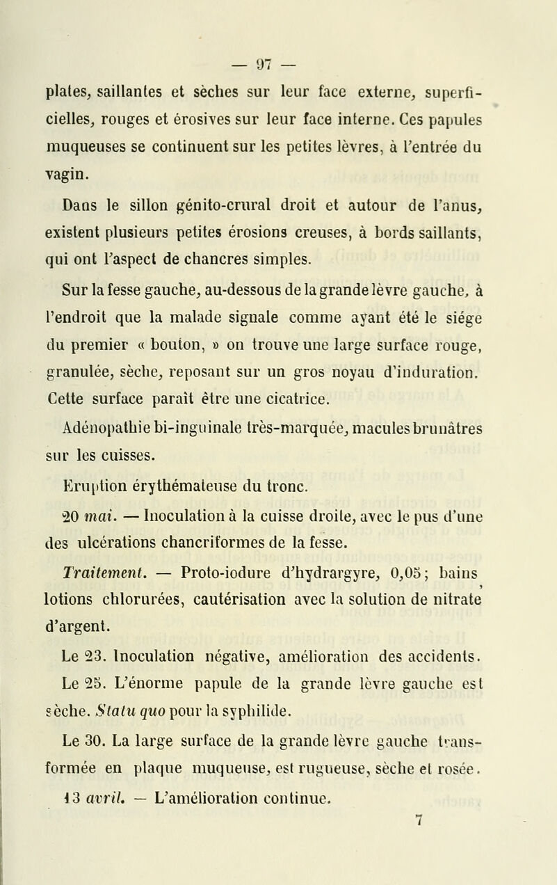 plates, saillantes et sèches sur leur face externe, superfi- cielles, rouges et érosives sur leur face interne. Ces papules muqueuses se continuent sur les petites lèvres, à l'entrée du vagin. Dans le sillon génito-crural droit et autour de l'anus, existent plusieurs petites érosions creuses, à bords saillants, qui ont l'aspect de chancres simples. Sur la fesse gauche, au-dessous de la grande lèvre gauche, à l'endroit que la malade signale comme ayant été le siège du premier « bouton, » on trouve une large surface rouge, granulée, sèche, reposant sur un gros noyau d'induration. Cette surface paraît être une cicatrice. Adénopathie bi-inguinale très-marquée, macules brunâtres sur les cuisses. Eruption érythémaieuse du tronc. 20 mai. — Inoculation à la cuisse droite, avec le pus d'une des ulcérations chancriformes de la fesse. Traitement. — Proto-iodure d'hydrargyre, 0,05; bains lotions chlorurées, cautérisation avec la solution de nitrate d'argent. Le 23. Inoculation négative, amélioration des accidents. Le 25. L'énorme papule de la grande lèvre gauche est sèche. Statu quo pour la syphilide. Le 30. La large surface de la grande lèvre gauche trans- formée en plaque muqueuse, est rugueuse, sèche et rosée. 13 avril, — L'amélioration continue. 7