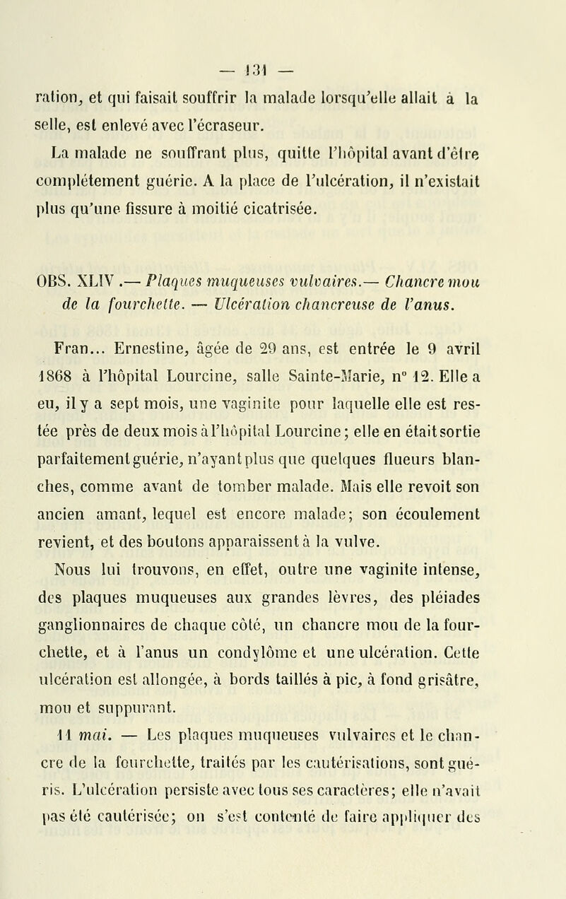 ration, et qui faisait souffrir la malade lorsqu'elle allait à la selle, est enlevé avec l'écraseur. La malade ne souffrant plus, quitte L'hôpital avant d'être complètement guérie. A la place de l'ulcération, il n'existait plus qu'une fissure à moitié cicatrisée. OBS. XL1V .— Plaques muqueuses vulvaires.— Chancre mou de la fourchette. — Ulcération chancreuse de l'anus. Fran... Ernestine, âgée de 29 ans, est entrée le 9 avril 1868 à l'hôpital Lourcine, salle Sainte-Marie, n° 12. Elle a eu, il y a sept mois, une vaginite pour laquelle elle est res- tée près de deux mois àl'hôpital Lourcine; elle en était sortie parfaitement guérie, n'ayant plus que quelques flueurs blan- ches, comme avant de tomber malade. Mais elle revoit son ancien amant, lequel est encore malade; son écoulement revient, et des boutons apparaissent à la vulve. Nous lui trouvons, en effet, outre une vaginite intense, des plaques muqueuses aux grandes lèvres, des pléiades ganglionnaires de chaque côté, un chancre mou de la four- chette, et à l'anus un condylôme et une ulcération. Cette ulcération est allongée, à bords taillés à pic, à fond grisâtre, mou et suppurant. H mai. — Les plaques muqueuses vulvaires et le chan- cre de la fourchette, traités par les cautérisations, sont gué- ris. L'ulcération persiste avec tous ses caractères; elle n'avait pas été cautérisée; on s'est contenté de faire appliquer des