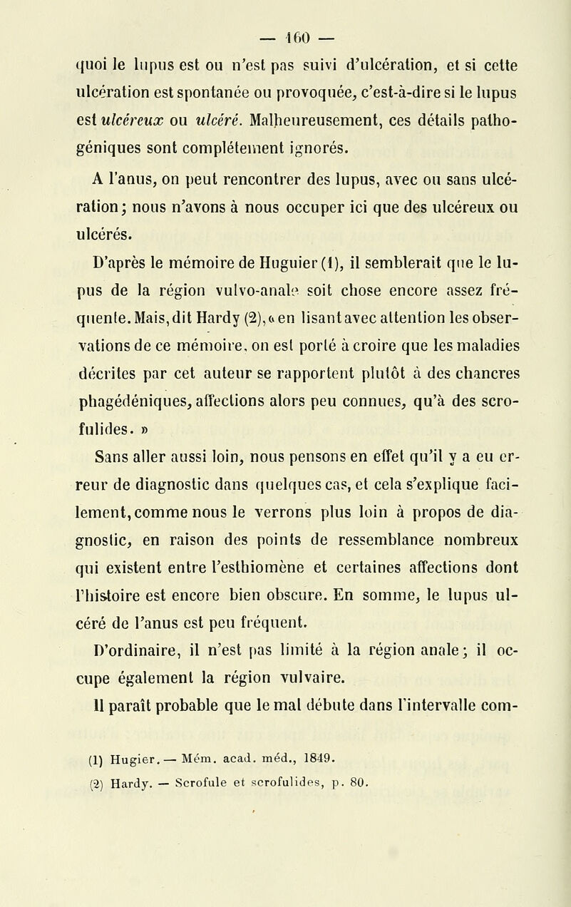 quoi le lupus est ou n'est pas suivi d'ulcération, et si cette ulcération est spontanée ou provoquée, c'est-à-dire si le lupus est ulcéreux ou ulcéré. Malheureusement, ces détails patho- géniques sont complètement ignorés. A l'anus, on peut rencontrer des lupus, avec ou sans ulcé- ration; nous n'avons à nous occuper ici que des ulcéreux ou ulcérés. D'après le mémoire de Huguier (1), il semblerait que le lu- pus de la région vulvo-anali1 soit chose encore assez fré- quente. Mais, dit Hardy (2),a en lisant avec attention les obser- vations de ce mémoire, on est porté à croire que les maladies décrites par cet auteur se rapportent plutôt à des chancres phagédéniques, affections alors peu connues, qu'à des scro- fulides. » Sans aller aussi loin, nous pensons en effet qu'il y a eu er- reur de diagnostic dans quelques cas, et cela s'explique faci- lement, comme nous le verrons plus loin à propos de dia- gnostic, en raison des points de ressemblance nombreux qui existent entre l'esthiomène et certaines affections dont l'histoire est encore bien obscure. En somme, le lupus ul- céré de l'anus est peu fréquent. D'ordinaire, il n'est pas limité à la région anale; il oc- cupe également la région vulvaire. 11 paraît probable que le mal débute dans l'intervalle com- (1) Hugier.— Mém. acad. méd., 1849. (2) Hardy. — Scrofule et scrofulides, p. 80.